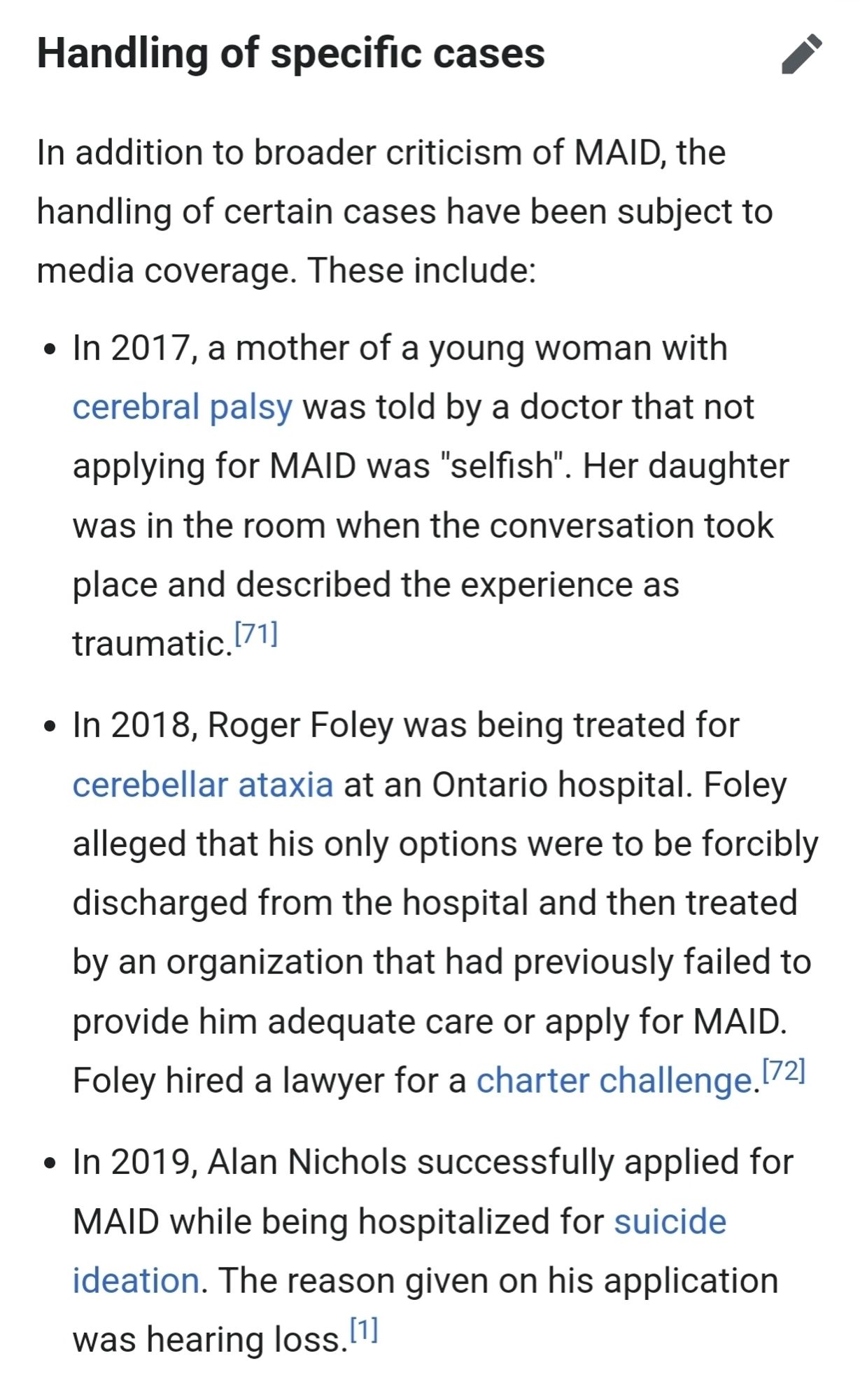 Handling of specific cases
edit
In addition to broader criticism of MAID, the handling of certain cases have been subject to media coverage. These include:

In 2017, a mother of a young woman with cerebral palsy was told by a doctor that not applying for MAID was "selfish". Her daughter was in the room when the conversation took place and described the experience as traumatic.[71]
In 2018, Roger Foley was being treated for cerebellar ataxia at an Ontario hospital. Foley alleged that his only options were to be forcibly discharged from the hospital and then treated by an organization that had previously failed to provide him adequate care or apply for MAID. Foley hired a lawyer for a charter challenge.[72]
In 2019, Alan Nichols successfully applied for MAID while being hospitalized for suicide ideation. The reason given on his application was hearing loss.[1]