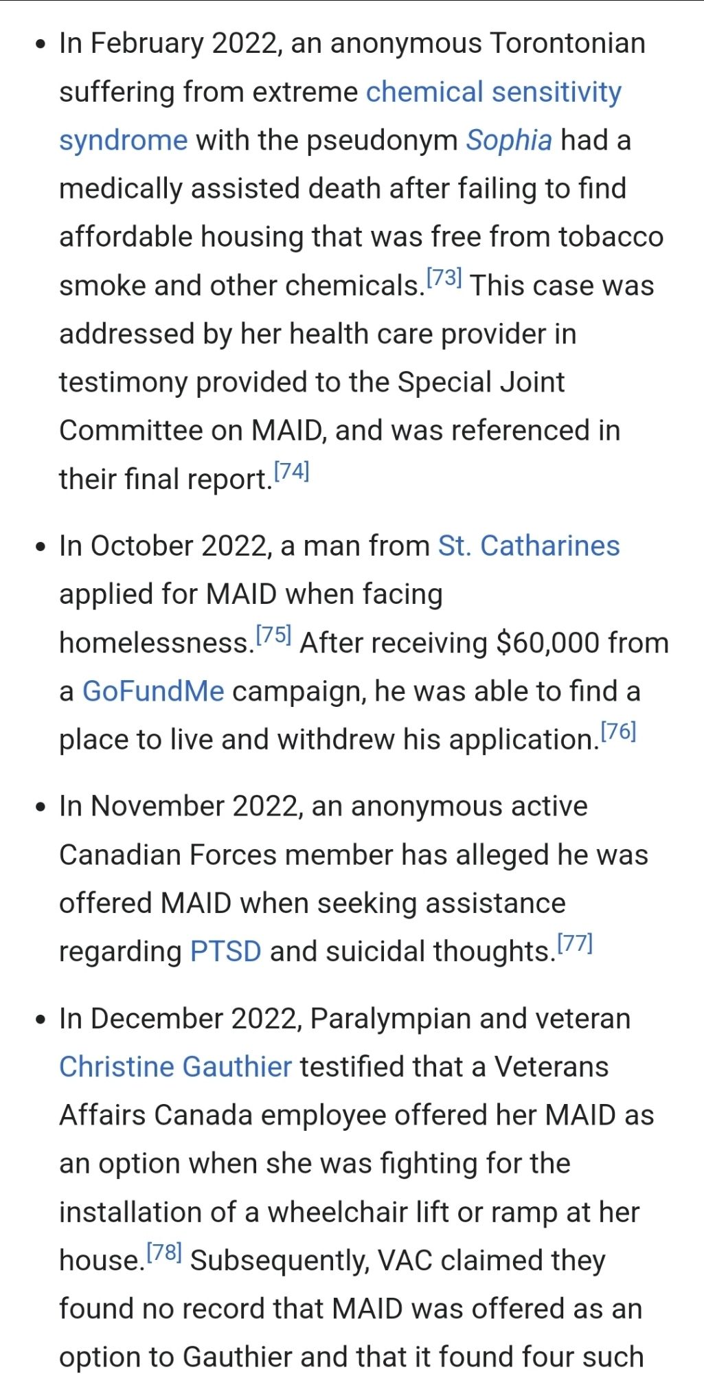 In February 2022, an anonymous Torontonian suffering from extreme chemical sensitivity syndrome with the pseudonym Sophia had a medically assisted death after failing to find affordable housing that was free from tobacco smoke and other chemicals.[73] This case was addressed by her health care provider in testimony provided to the Special Joint Committee on MAID, and was referenced in their final report.[74]
In October 2022, a man from St. Catharines applied for MAID when facing homelessness.[75] After receiving $60,000 from a GoFundMe campaign, he was able to find a place to live and withdrew his application.[76]
In November 2022, an anonymous active Canadian Forces member has alleged he was offered MAID when seeking assistance regarding PTSD and suicidal thoughts.[77]
In December 2022, Paralympian and veteran Christine Gauthier testified that a Veterans Affairs Canada employee offered her MAID as an option when she was fighting for the installation of a wheelchair lift or ramp at her