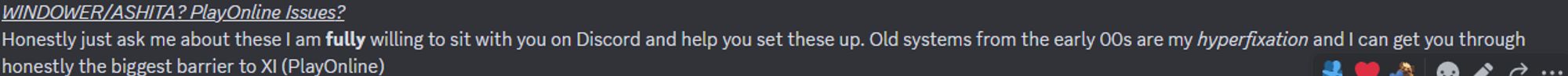 WINDOWER/ASHITA? PlayOnline Issues?
Honestly just ask me about these I am fully willing to sit with you on Discord and help you set these up. Old systems from the early 00s are my hyperfixation and I can get you through honestly the biggest barrier to XI (PlayOnline)