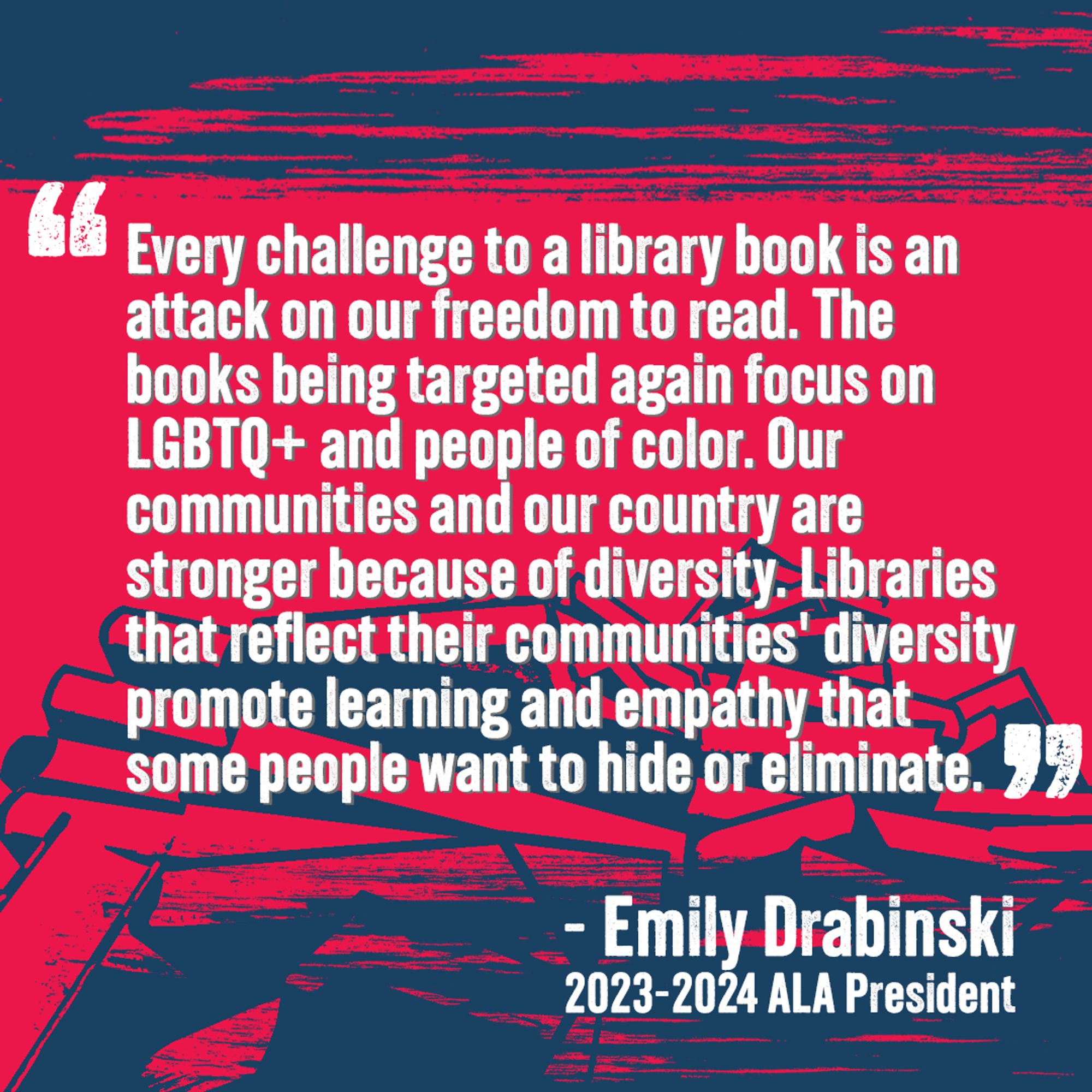 "Every challenge to a library book is an attack on our freedom to read. The books being targeted again focus on LGBTQ+ and people of color. Our communities and our country are stronger because of diversity. Libraries that reflect their communities' diversity promote learning and empathy that some people want to hide or eliminate."
- Emily Drabinski 2023-2024 ALA President