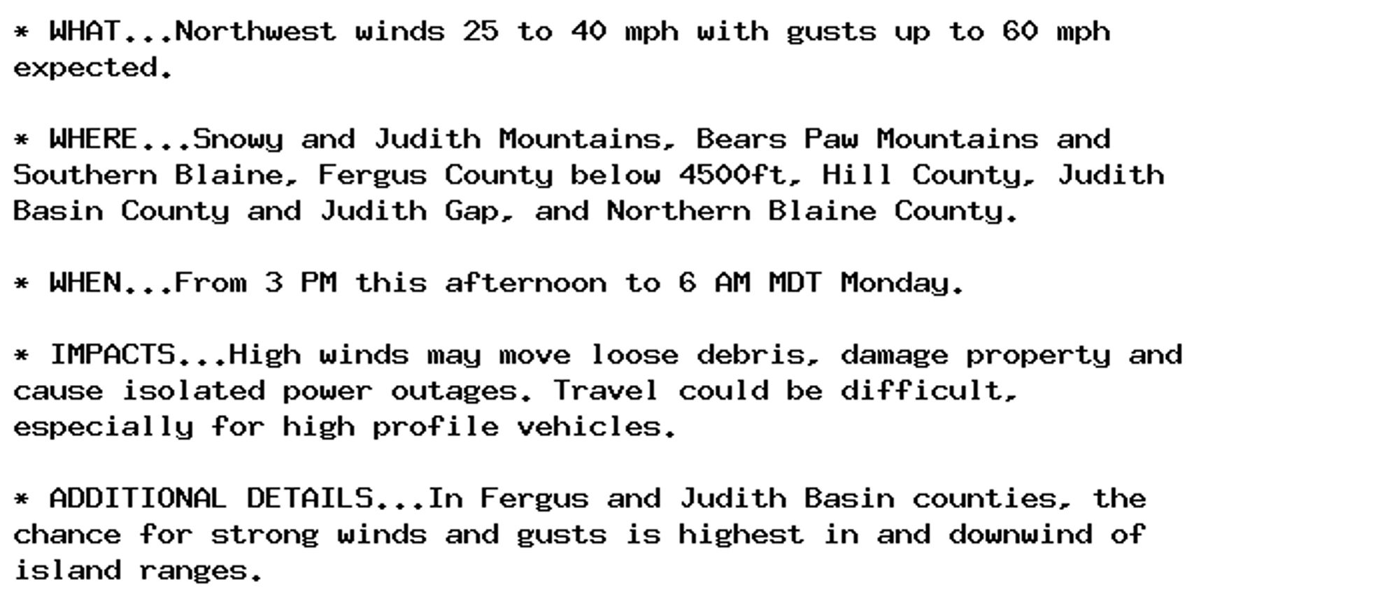 * WHAT...Northwest winds 25 to 40 mph with gusts up to 60 mph
expected.

* WHERE...Snowy and Judith Mountains, Bears Paw Mountains and
Southern Blaine, Fergus County below 4500ft, Hill County, Judith
Basin County and Judith Gap, and Northern Blaine County.

* WHEN...From 3 PM this afternoon to 6 AM MDT Monday.

* IMPACTS...High winds may move loose debris, damage property and
cause isolated power outages. Travel could be difficult,
especially for high profile vehicles.

* ADDITIONAL DETAILS...In Fergus and Judith Basin counties, the
chance for strong winds and gusts is highest in and downwind of
island ranges.