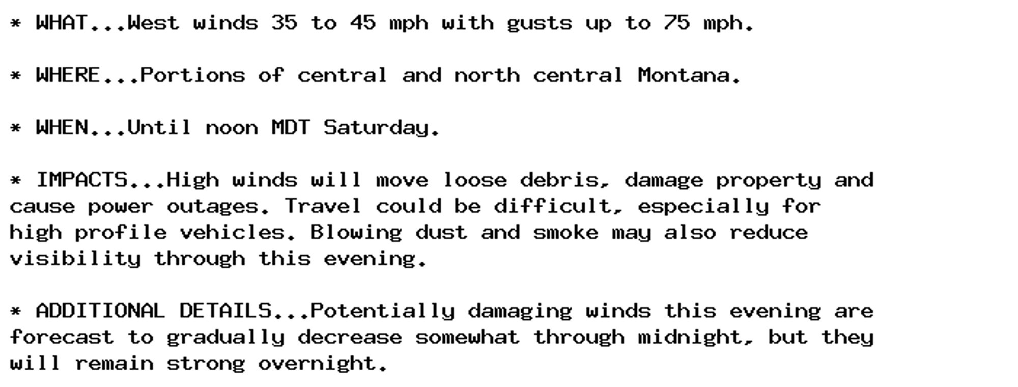 * WHAT...West winds 35 to 45 mph with gusts up to 75 mph.

* WHERE...Portions of central and north central Montana.

* WHEN...Until noon MDT Saturday.

* IMPACTS...High winds will move loose debris, damage property and
cause power outages. Travel could be difficult, especially for
high profile vehicles. Blowing dust and smoke may also reduce
visibility through this evening.

* ADDITIONAL DETAILS...Potentially damaging winds this evening are
forecast to gradually decrease somewhat through midnight, but they
will remain strong overnight.