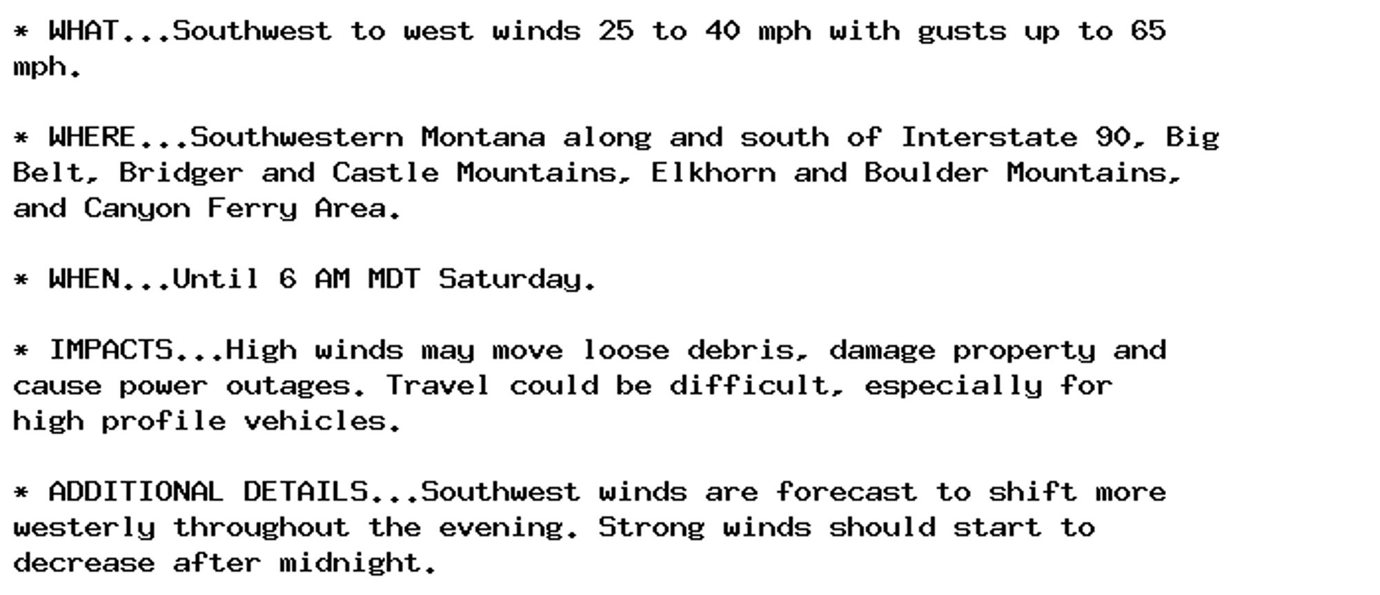 * WHAT...Southwest to west winds 25 to 40 mph with gusts up to 65
mph.

* WHERE...Southwestern Montana along and south of Interstate 90, Big
Belt, Bridger and Castle Mountains, Elkhorn and Boulder Mountains,
and Canyon Ferry Area.

* WHEN...Until 6 AM MDT Saturday.

* IMPACTS...High winds may move loose debris, damage property and
cause power outages. Travel could be difficult, especially for
high profile vehicles.

* ADDITIONAL DETAILS...Southwest winds are forecast to shift more
westerly throughout the evening. Strong winds should start to
decrease after midnight.