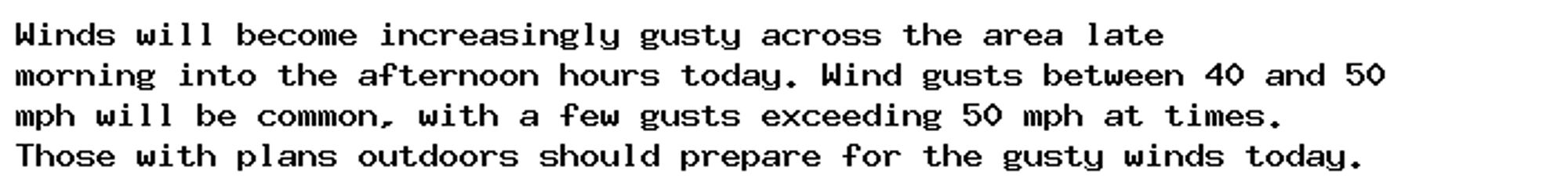 Winds will become increasingly gusty across the area late
morning into the afternoon hours today. Wind gusts between 40 and 50
mph will be common, with a few gusts exceeding 50 mph at times.
Those with plans outdoors should prepare for the gusty winds today.