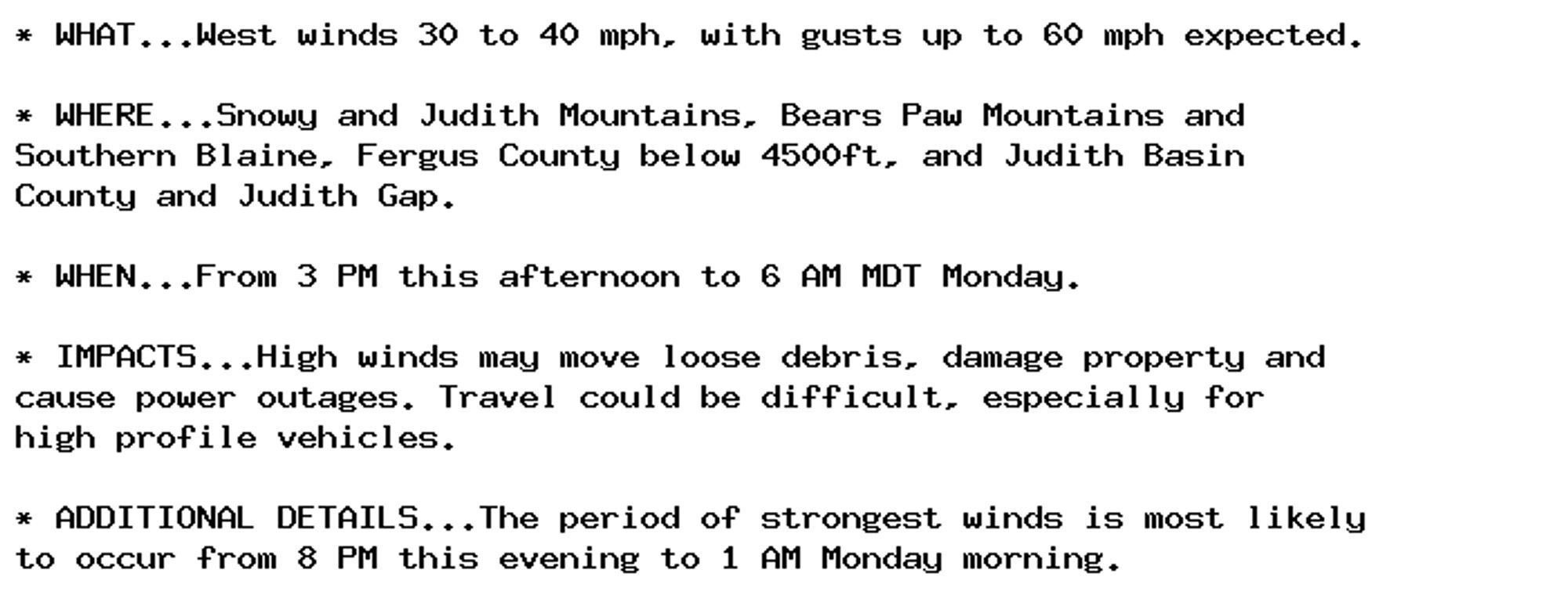 * WHAT...West winds 30 to 40 mph, with gusts up to 60 mph expected.

* WHERE...Snowy and Judith Mountains, Bears Paw Mountains and
Southern Blaine, Fergus County below 4500ft, and Judith Basin
County and Judith Gap.

* WHEN...From 3 PM this afternoon to 6 AM MDT Monday.

* IMPACTS...High winds may move loose debris, damage property and
cause power outages. Travel could be difficult, especially for
high profile vehicles.

* ADDITIONAL DETAILS...The period of strongest winds is most likely
to occur from 8 PM this evening to 1 AM Monday morning.