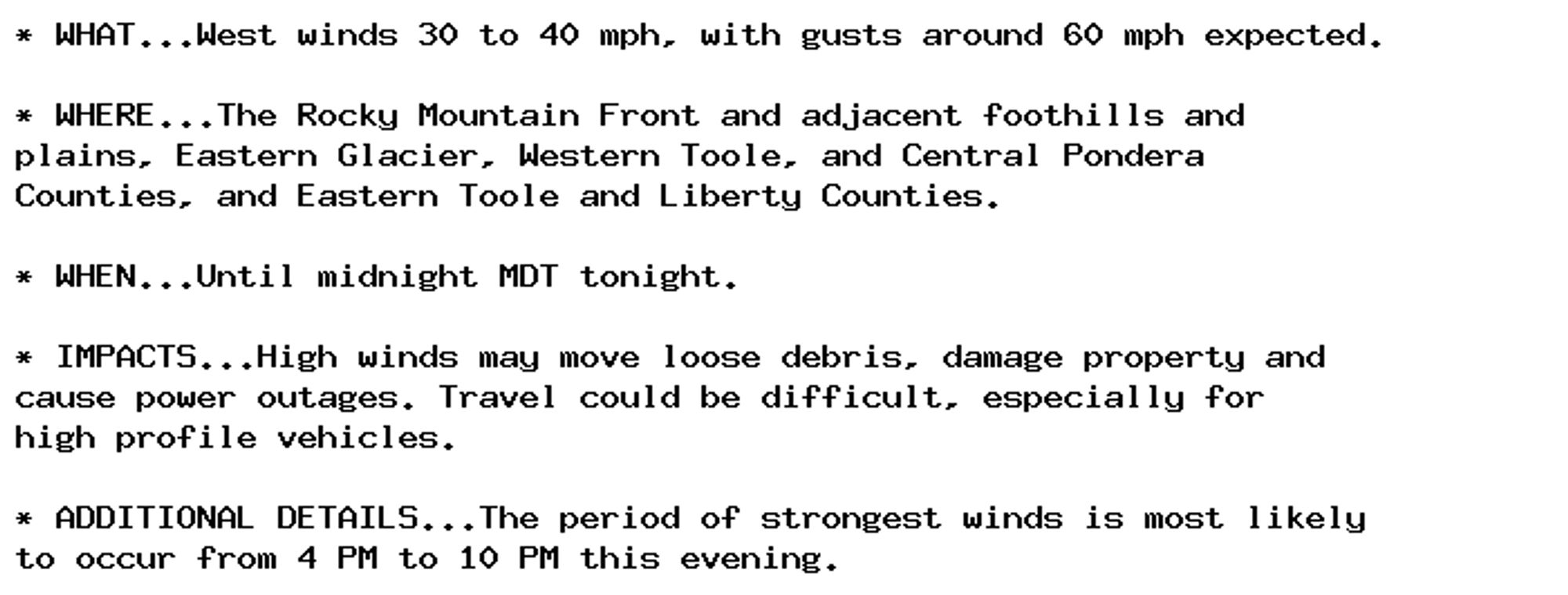 * WHAT...West winds 30 to 40 mph, with gusts around 60 mph expected.

* WHERE...The Rocky Mountain Front and adjacent foothills and
plains, Eastern Glacier, Western Toole, and Central Pondera
Counties, and Eastern Toole and Liberty Counties.

* WHEN...Until midnight MDT tonight.

* IMPACTS...High winds may move loose debris, damage property and
cause power outages. Travel could be difficult, especially for
high profile vehicles.

* ADDITIONAL DETAILS...The period of strongest winds is most likely
to occur from 4 PM to 10 PM this evening.