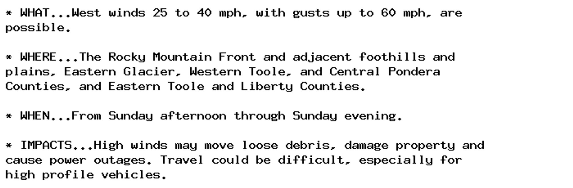 * WHAT...West winds 25 to 40 mph, with gusts up to 60 mph, are
possible.

* WHERE...The Rocky Mountain Front and adjacent foothills and
plains, Eastern Glacier, Western Toole, and Central Pondera
Counties, and Eastern Toole and Liberty Counties.

* WHEN...From Sunday afternoon through Sunday evening.

* IMPACTS...High winds may move loose debris, damage property and
cause power outages. Travel could be difficult, especially for
high profile vehicles.