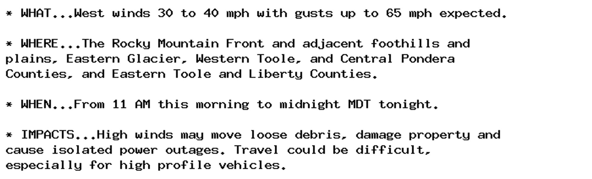 * WHAT...West winds 30 to 40 mph with gusts up to 65 mph expected.

* WHERE...The Rocky Mountain Front and adjacent foothills and
plains, Eastern Glacier, Western Toole, and Central Pondera
Counties, and Eastern Toole and Liberty Counties.

* WHEN...From 11 AM this morning to midnight MDT tonight.

* IMPACTS...High winds may move loose debris, damage property and
cause isolated power outages. Travel could be difficult,
especially for high profile vehicles.