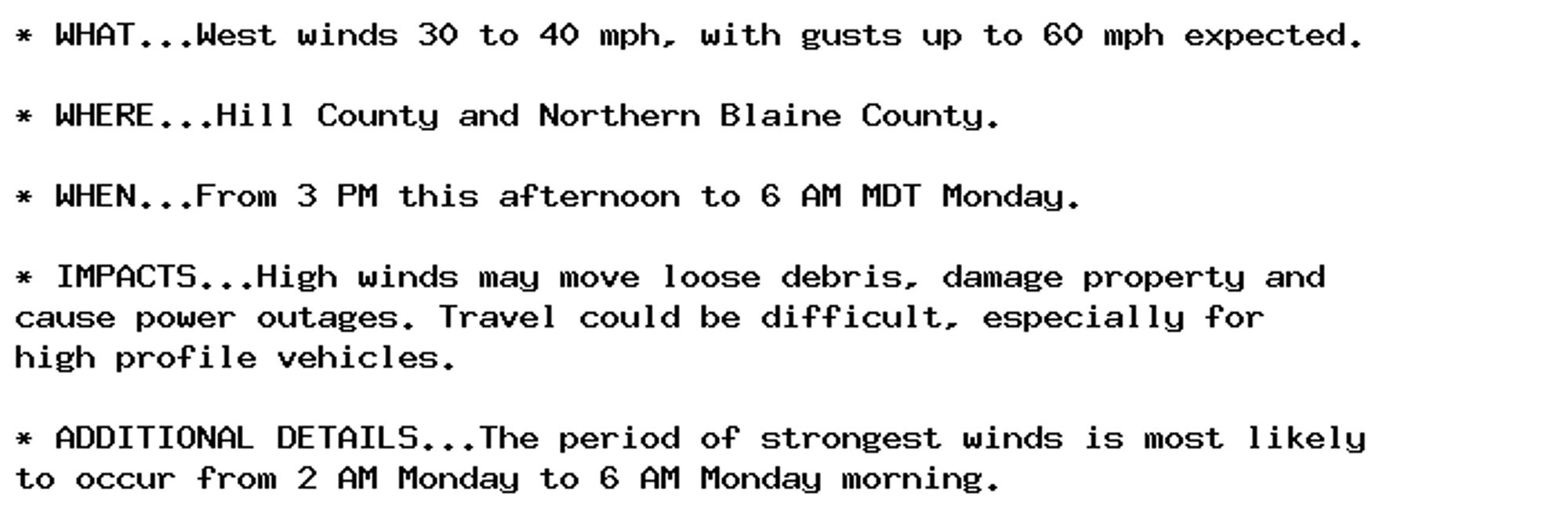 * WHAT...West winds 30 to 40 mph, with gusts up to 60 mph expected.

* WHERE...Hill County and Northern Blaine County.

* WHEN...From 3 PM this afternoon to 6 AM MDT Monday.

* IMPACTS...High winds may move loose debris, damage property and
cause power outages. Travel could be difficult, especially for
high profile vehicles.

* ADDITIONAL DETAILS...The period of strongest winds is most likely
to occur from 2 AM Monday to 6 AM Monday morning.