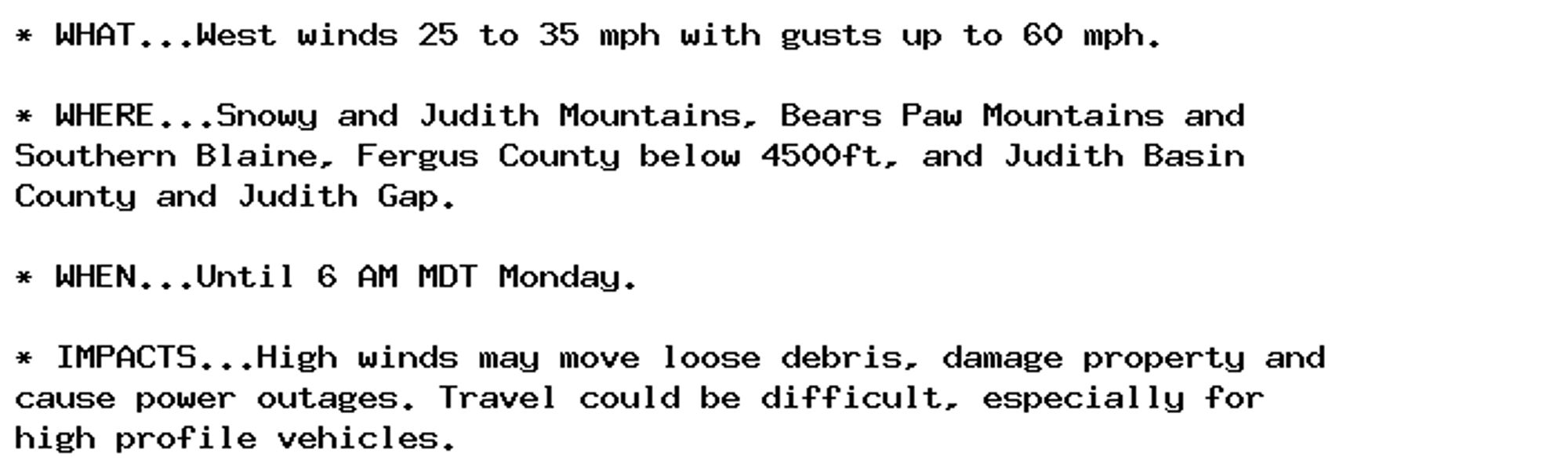 * WHAT...West winds 25 to 35 mph with gusts up to 60 mph.

* WHERE...Snowy and Judith Mountains, Bears Paw Mountains and
Southern Blaine, Fergus County below 4500ft, and Judith Basin
County and Judith Gap.

* WHEN...Until 6 AM MDT Monday.

* IMPACTS...High winds may move loose debris, damage property and
cause power outages. Travel could be difficult, especially for
high profile vehicles.