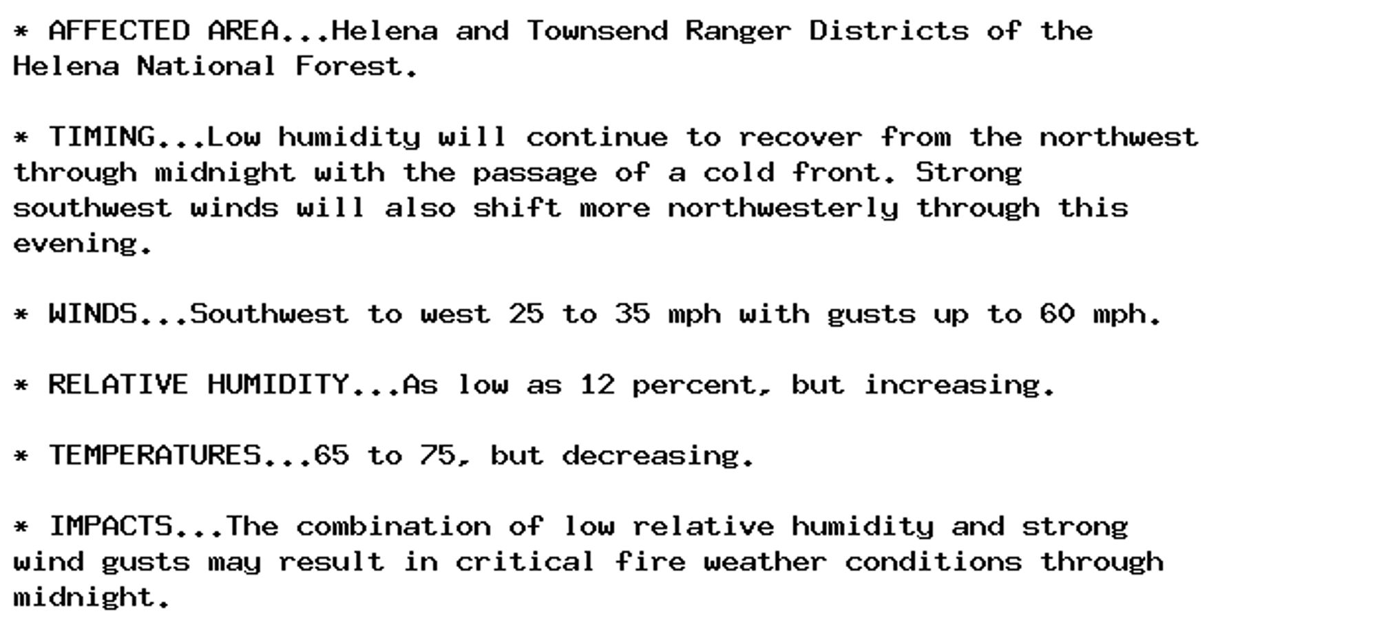 * AFFECTED AREA...Helena and Townsend Ranger Districts of the
Helena National Forest.

* TIMING...Low humidity will continue to recover from the northwest
through midnight with the passage of a cold front. Strong
southwest winds will also shift more northwesterly through this
evening.

* WINDS...Southwest to west 25 to 35 mph with gusts up to 60 mph.

* RELATIVE HUMIDITY...As low as 12 percent, but increasing.

* TEMPERATURES...65 to 75, but decreasing.

* IMPACTS...The combination of low relative humidity and strong
wind gusts may result in critical fire weather conditions through
midnight.