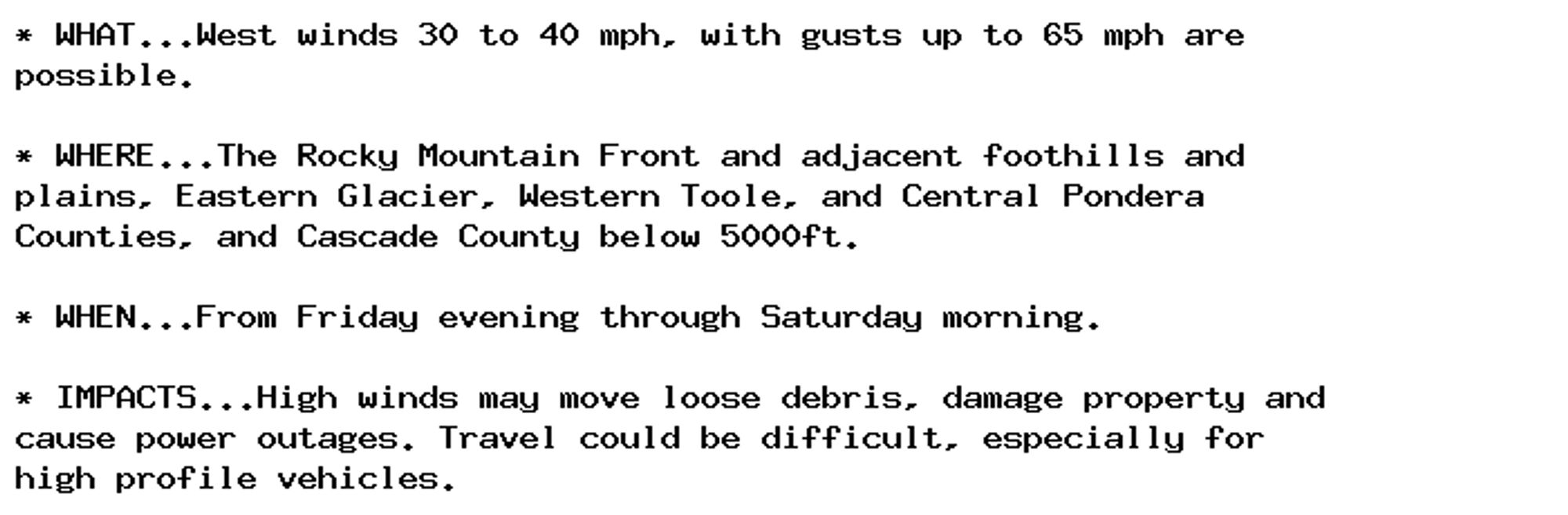 * WHAT...West winds 30 to 40 mph, with gusts up to 65 mph are
possible.

* WHERE...The Rocky Mountain Front and adjacent foothills and
plains, Eastern Glacier, Western Toole, and Central Pondera
Counties, and Cascade County below 5000ft.

* WHEN...From Friday evening through Saturday morning.

* IMPACTS...High winds may move loose debris, damage property and
cause power outages. Travel could be difficult, especially for
high profile vehicles.