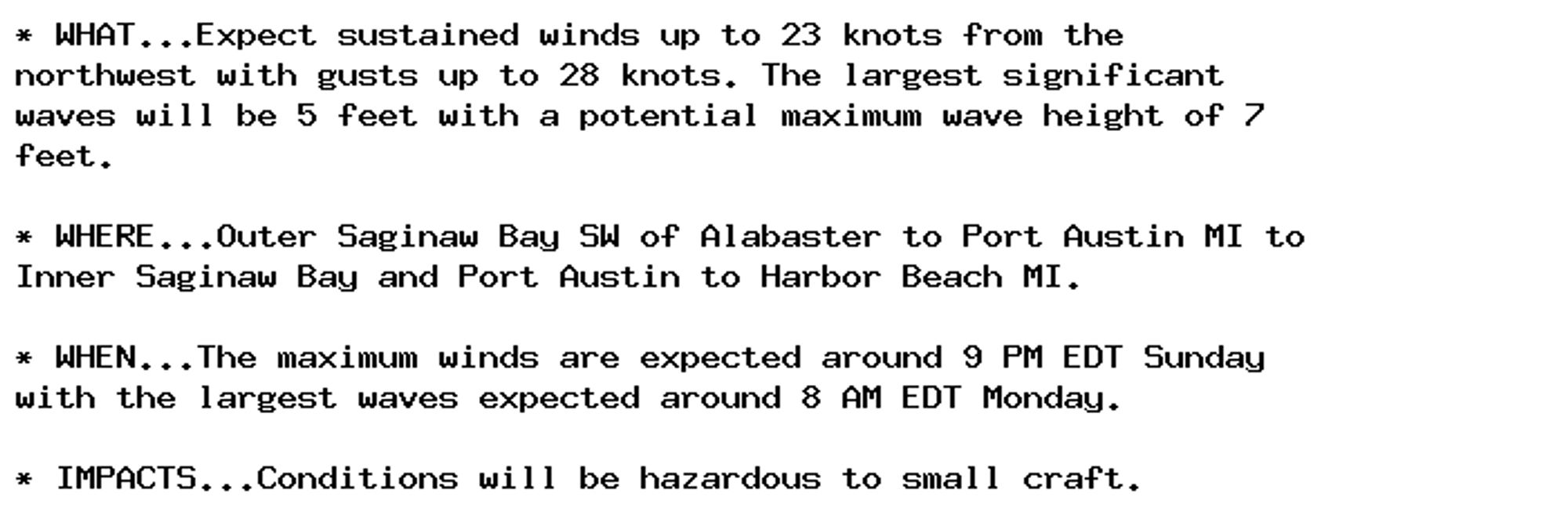 * WHAT...Expect sustained winds up to 23 knots from the
northwest with gusts up to 28 knots. The largest significant
waves will be 5 feet with a potential maximum wave height of 7
feet.

* WHERE...Outer Saginaw Bay SW of Alabaster to Port Austin MI to
Inner Saginaw Bay and Port Austin to Harbor Beach MI.

* WHEN...The maximum winds are expected around 9 PM EDT Sunday
with the largest waves expected around 8 AM EDT Monday.

* IMPACTS...Conditions will be hazardous to small craft.