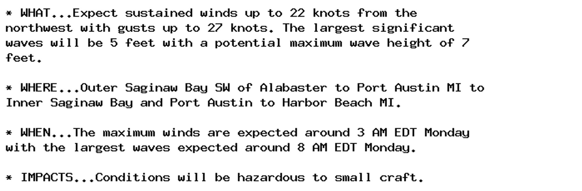 * WHAT...Expect sustained winds up to 22 knots from the
northwest with gusts up to 27 knots. The largest significant
waves will be 5 feet with a potential maximum wave height of 7
feet.

* WHERE...Outer Saginaw Bay SW of Alabaster to Port Austin MI to
Inner Saginaw Bay and Port Austin to Harbor Beach MI.

* WHEN...The maximum winds are expected around 3 AM EDT Monday
with the largest waves expected around 8 AM EDT Monday.

* IMPACTS...Conditions will be hazardous to small craft.