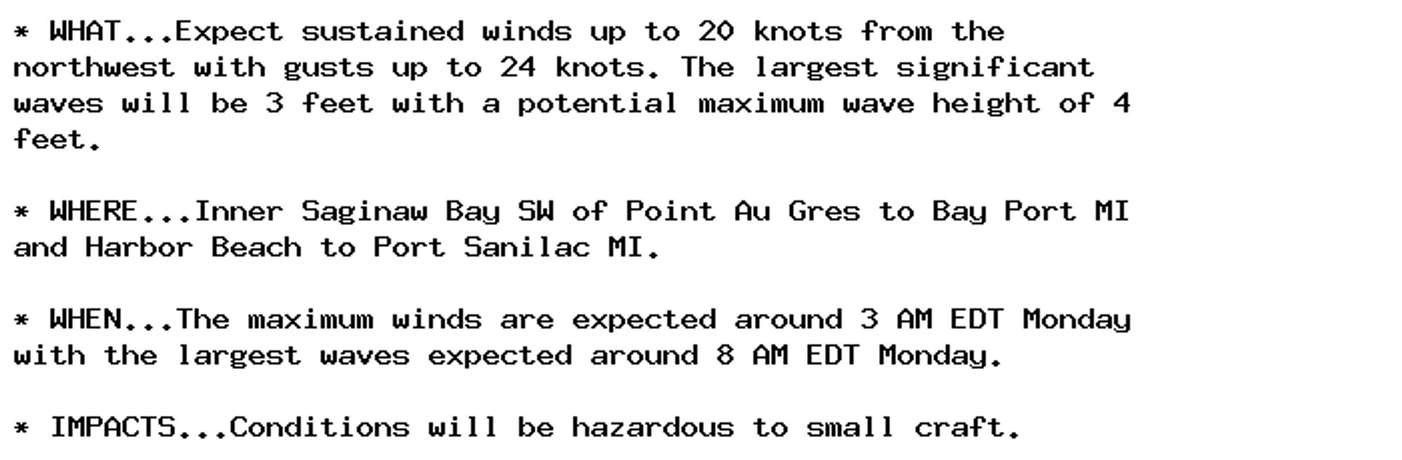 * WHAT...Expect sustained winds up to 20 knots from the
northwest with gusts up to 24 knots. The largest significant
waves will be 3 feet with a potential maximum wave height of 4
feet.

* WHERE...Inner Saginaw Bay SW of Point Au Gres to Bay Port MI
and Harbor Beach to Port Sanilac MI.

* WHEN...The maximum winds are expected around 3 AM EDT Monday
with the largest waves expected around 8 AM EDT Monday.

* IMPACTS...Conditions will be hazardous to small craft.