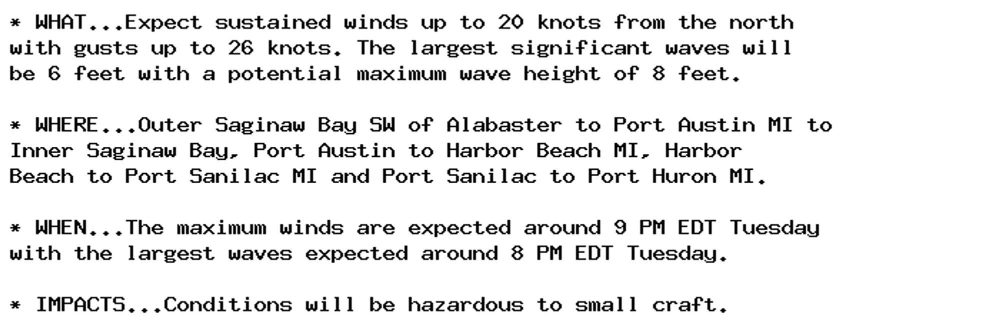 * WHAT...Expect sustained winds up to 20 knots from the north
with gusts up to 26 knots. The largest significant waves will
be 6 feet with a potential maximum wave height of 8 feet.

* WHERE...Outer Saginaw Bay SW of Alabaster to Port Austin MI to
Inner Saginaw Bay, Port Austin to Harbor Beach MI, Harbor
Beach to Port Sanilac MI and Port Sanilac to Port Huron MI.

* WHEN...The maximum winds are expected around 9 PM EDT Tuesday
with the largest waves expected around 8 PM EDT Tuesday.

* IMPACTS...Conditions will be hazardous to small craft.