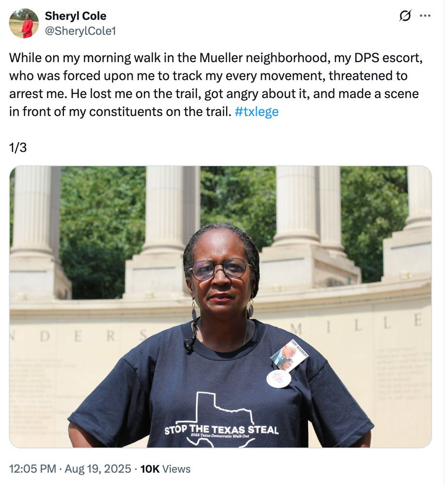Screenshot of a tweet with an image of an older Black woman in a "stop the Texas steal" t-shirt on.


Sheryl Cole 
@SherylCole1

While on my morning walk in the Mueller neighborhood, my DPS escort, who was forced upon me to track my every movement, threatened to arrest me. He lost me on the trail, got angry about it, and made a scene
in front of my constituents on the trail. #txlege

1/3


12:05 PM . Aug 19, 2025 . 10K Views


