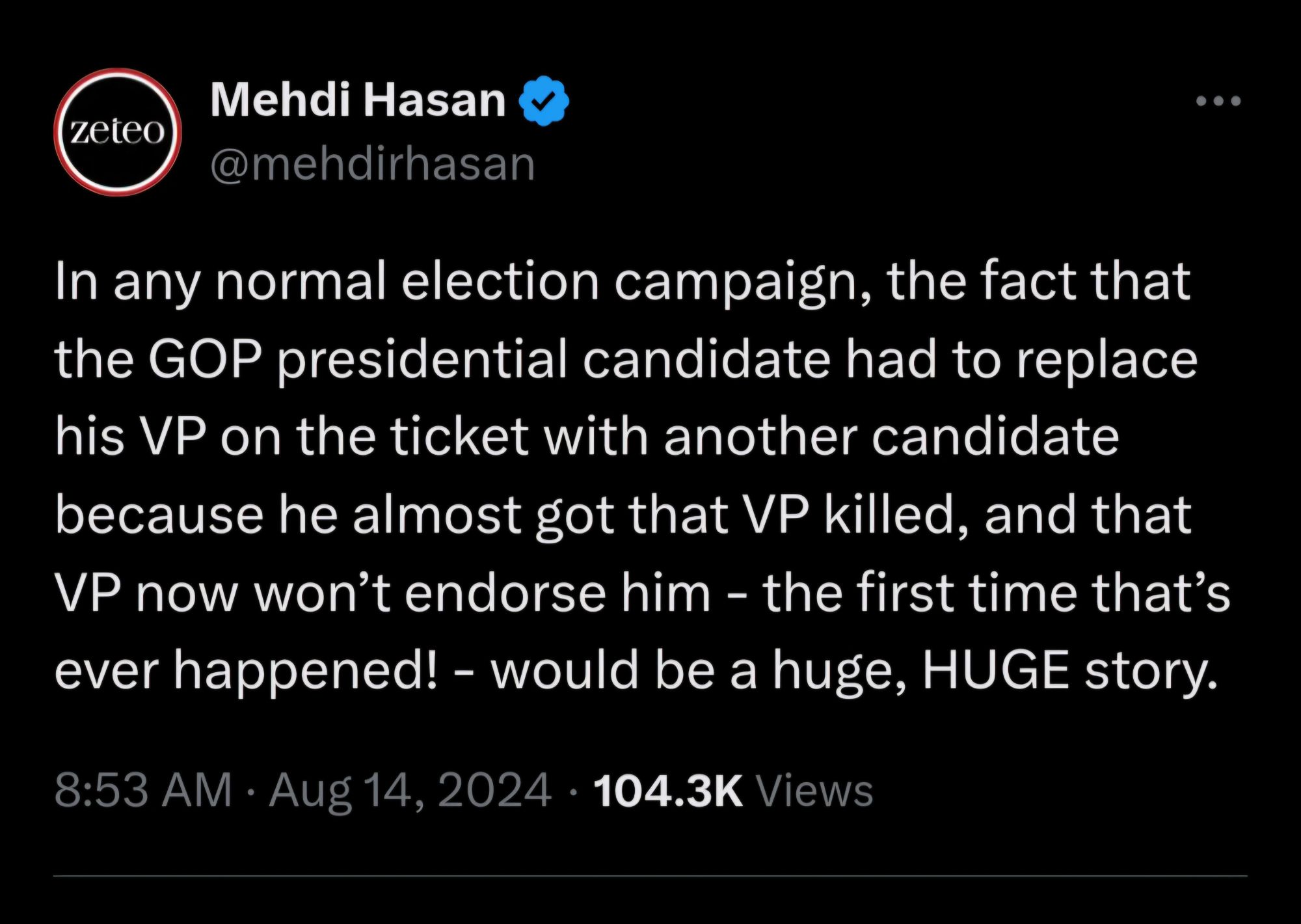 zeteo  
Mehdi Hasan  @mehdirhasan  
In any normal election campaign, the fact that  the GOP presidential candidate had to replace  his VP on the ticket with another candidate  because he almost got that VP killed, and that  VP now won't endorse him - the first time that's  ever happened! - would be a huge, HUGE story.  
8:53 AM : Aug 14, 2024 . 104.3K Views