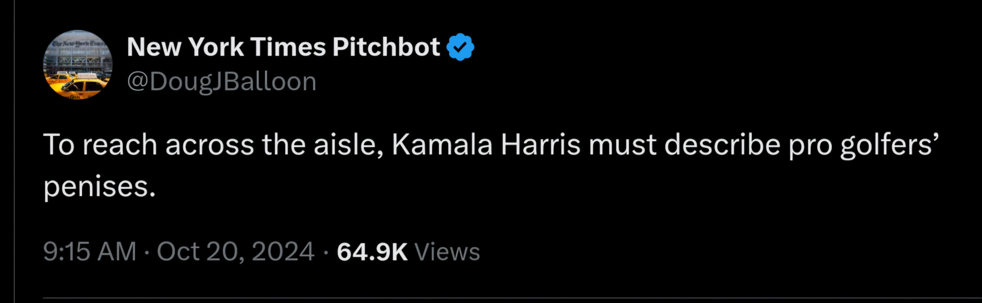 New York Times Pitchbot 
Nea 
QDougJBalloon 
To reach across the aisle, Kamala Harris must describe pro golfers' penises. 
9:15 AM : Oct 20, 2024 . 64.9K Views 
