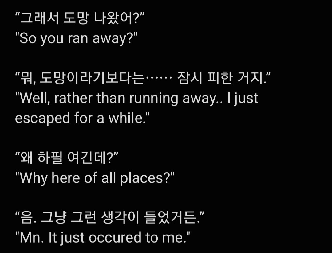 “그래서 도망 나왔어?”
"So you ran away?"

“뭐, 도망이라기보다는⋯⋯ 잠시 피한 거지.”
"Well, rather than running away.. l just escaped for a while."

“왜 하필 여긴데?”
"Why here of all places?"

“음. 그냥 그런 생각이 들었거든.”
"Mn. It just occured to me."