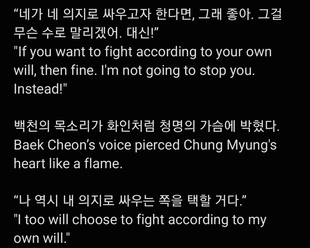 "네가 네 의지로 싸우고자 한다면, 그래 좋아. 그걸 무슨 수로 말리겠어. 대신!"
"If you want to fight according to your own will, then fine. I'm not going to stop you. Instead!"

백천의 목소리가 화인처럼 청명의 가슴에 박혔다 Baek Cheon's voice pierced Chung Myung's heart like a flame.

"나 역시 내 의지로 싸우는 쪽을 택할 거다."
"I too will choose to fight according to my own will."