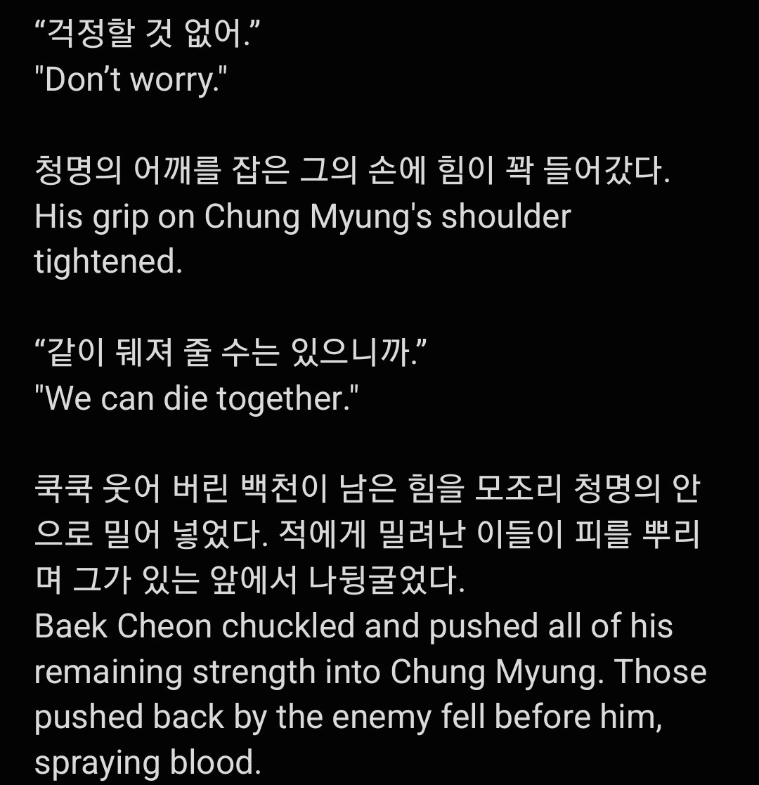 "걱정할 것 없어." 
"Don't worry."

청명의 어깨를 잡은 그의 손에 힘이 꽉 들어갔다.
His grip on Chung Myung's shoulder tightened.

"같이 뒤져 줄 수는 있으니까."
"We can die together."

쿡쿡 웃어 버린 백천이 남은 힘을 모조리 청명의 안 으로 밀어 넣었다. 적에게 밀려난 이들이 피를 뿌리 며 그가 있는 앞에서 나뒹굴었다.
Baek Cheon chuckled and pushed all of his remaining strength into Chung Myung. Those pushed back by the enemy fell before him spraying blood.