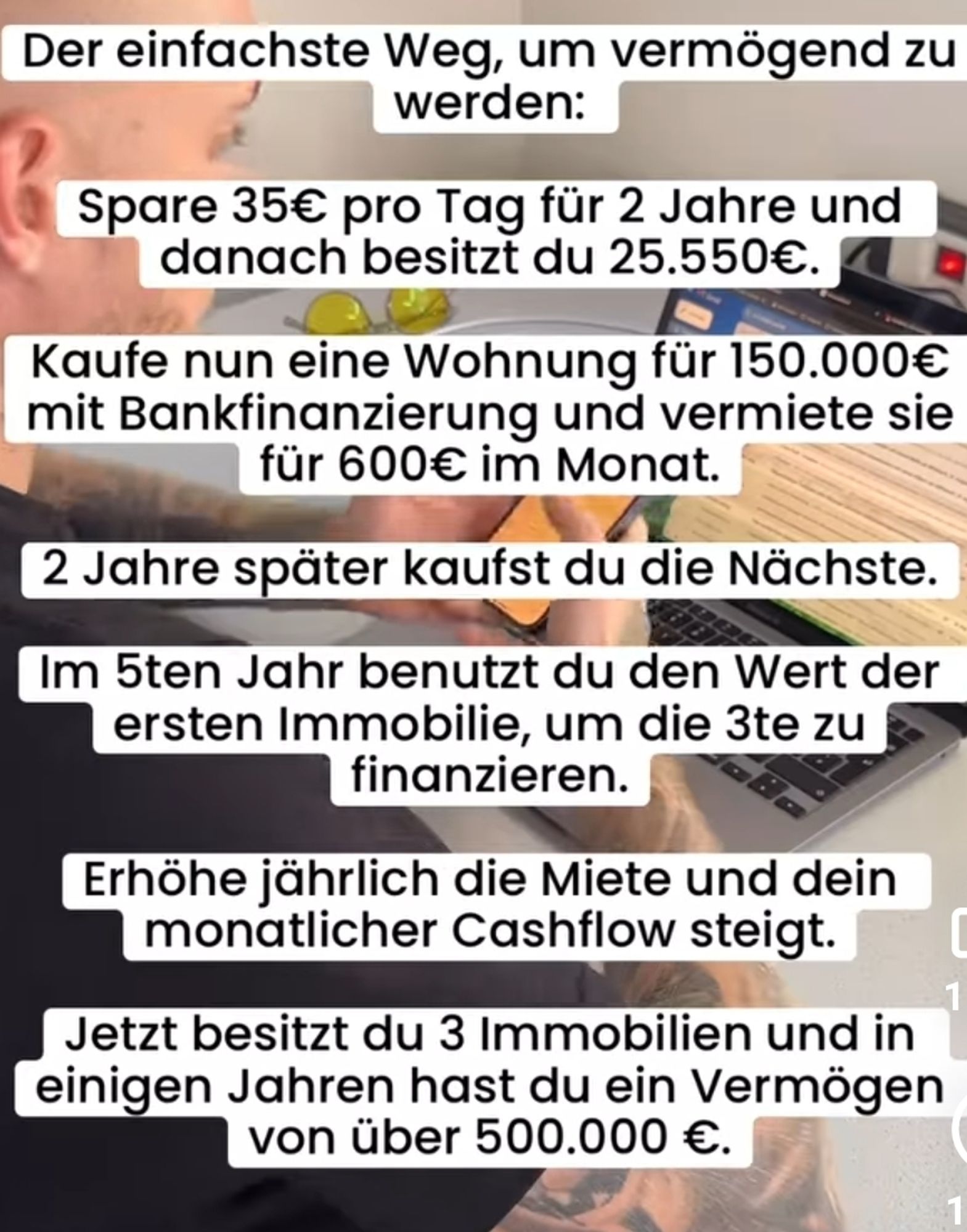 Der einfachste Weg, um vermögend zu werden: Spare 35€ pro Tag für 2 Jahre und danach besitzt du 25.550€. Kaufe nun eine Wohnung für 150.000€ mit Bankfinanzierung und vermiete sie für 600€ im Monat. 2 Jahre später kaufst du die Nächste. Im 5ten Jahr benutzt du den Wert der ersten Immobilie, um die 3te zu finanzieren. Erhöhe jährlich die Miete und dein monatlicher Cashflow steigt. Jetzt besitzt du 3 Immobilien und in einigen Jahren hast du ein Vermögen von über 500.000 €.