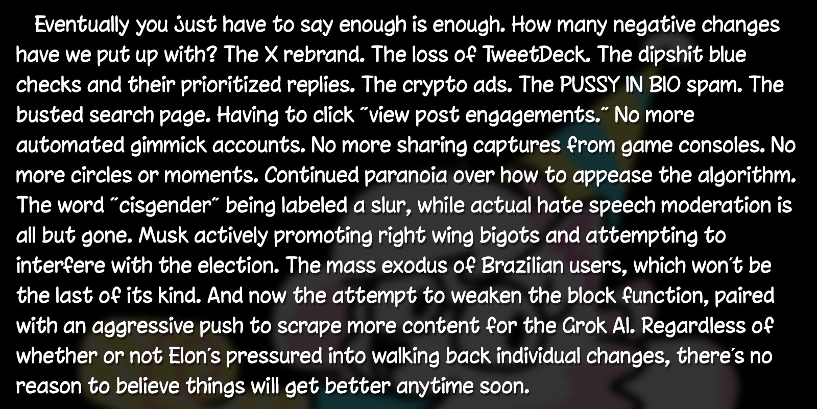 Eventually you just have to say enough is enough. How many negative changes have we put up with? The X rebrand. The loss of TweetDeck. The dipshit blue checks and their prioritized replies. The crypto ads. The PUSSY IN BIO spam. The busted search page. Having to click “view post engagements.” No more automated gimmick accounts. No more sharing captures from game consoles. No more circles or moments. Continued paranoia over how to appease the algorithm. The word “cisgender” being labeled a slur, while actual hate speech moderation is all but gone. Musk actively promoting right wing bigots and attempting to interfere with the election. The mass exodus of Brazilian users, which won’t be the last of its kind. And now the attempt to weaken the block function, paired with an aggressive push to scrape more content for the Grok AI. Regardless of whether or not Elon’s pressured into walking back individual changes, there’s no reason to believe things will get better anytime soon.