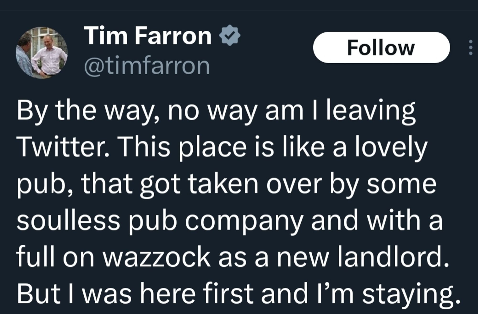 Tweet from @timfarron

By the way, no way am I leaving Twitter. This place is like a lovely pub, that got taken over by some soulless pub company and with a full on wazzock as a new landlord. But I was here first and I’m staying