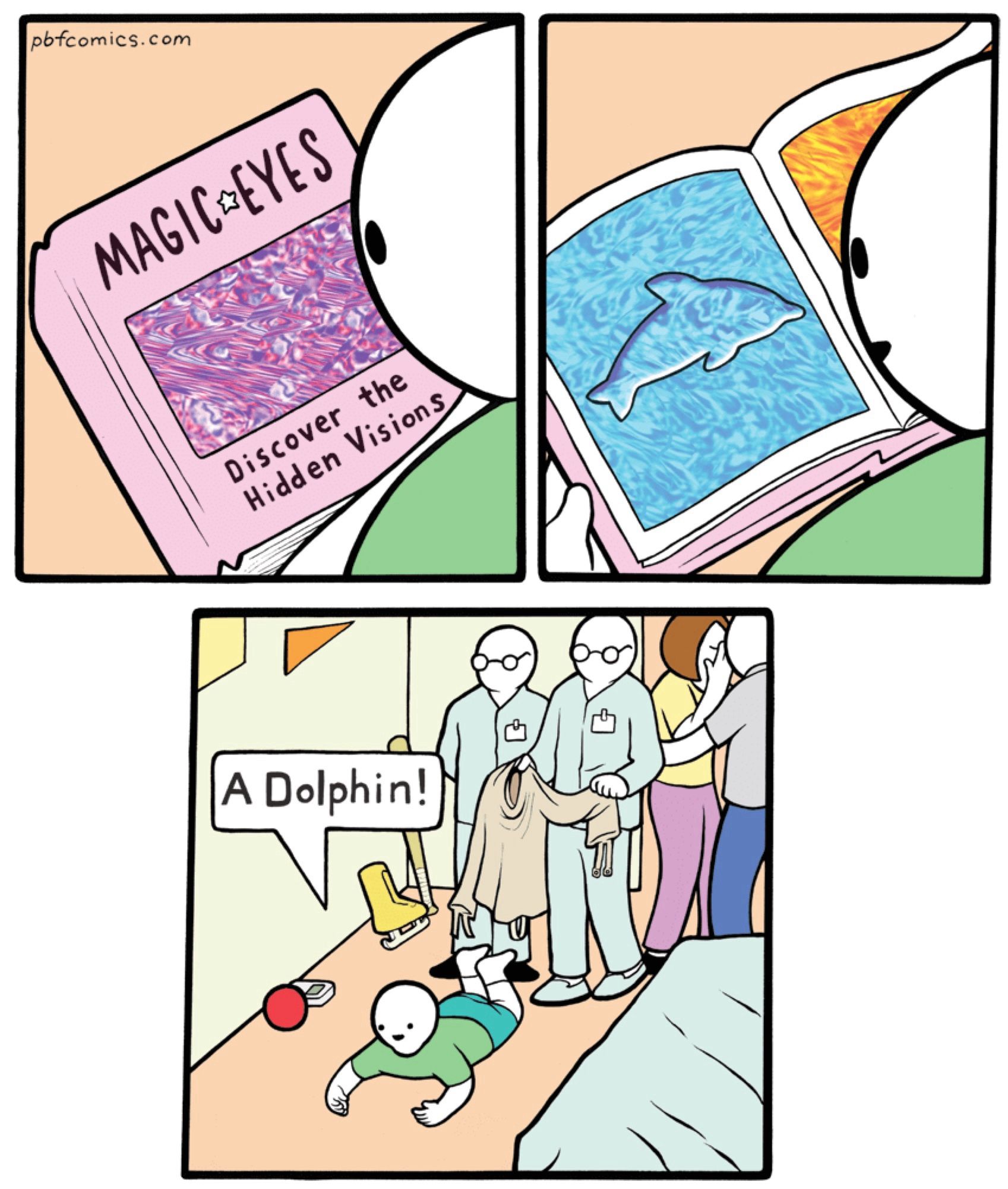 Perry Bible Fellowship comic: “Magic Eyes”

3 panels.
Panel 1: boy looks at cover of book, titled “MAGIC EYES - Discover the Hidden Visions”
Panel 2: boy looks at a page in the book. Outline of a dolphin appears in the middle of a textured blue square (a magic eye puzzle).
Panel 3: zoom out to the boy’s bedroom. Boy is lying on his belly on the floor, exclaiming “A Dolphin!” while appearing to hold a book, but the book isn’t there. Psychiatric hospital staff approach the boy from behind with a straitjacket. The boy’s parents are crying and looking away.