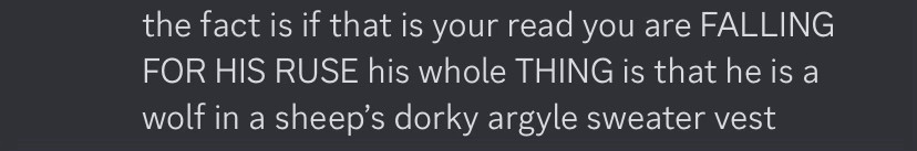 a screenshot of a discord message that reads, ‘the fact is if that is your read you are (allcaps) falling for his ruse (end allcaps) his whole (allcaps) thing(end allcaps) is that he is a wolf in a sheep’s dorky argyle sweater vest’