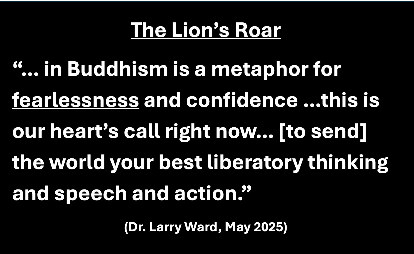 The Lion’s Roar- the most prominent in Buddhism is a metaphor for fearlessness and confidence…this is our heart’s call right now.. predicated upon sending the world your best liberatory thinking and speech and action. https://www.google.com/search?q=Larry+Ward+2025+Naropa&rlz=1C5CHFA_enUS912US912&oq=Larry+Ward+2025+Naropa&gs_lcrp=EgZjaHJvbWUyBggAEEUYOTIHCAEQIRigATIHCAIQIRigATIHCAMQIRiPAtIBCTEyMzEyajBqN6gCCLACAfEFax6PeR4ESIQ&sourceid=chrome&ie=UTF-8#fpstate=ive&vld=cid:1fca8944,vid:LVjNzejCjes,st:0
