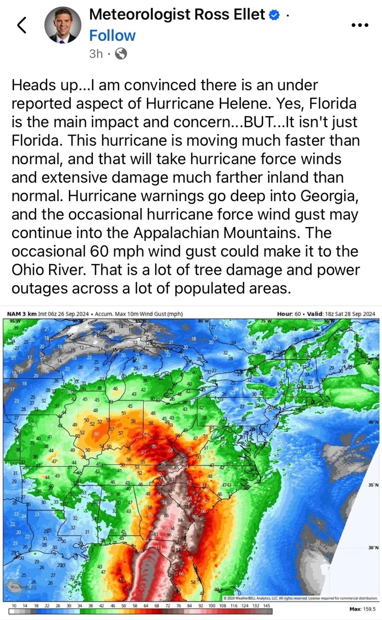 Screenshot of a Facebook post from Meteorologist Ross Ellet

Text reads as follows:

Heads up...I am convinced there is an under reported aspect of Hurricane Helene. Yes, Florida is the main impact and concern... BUT...It isn't just Florida. 

This hurricane is moving much faster than normal, and that will take hurricane force winds and extensive damage much farther inland than normal. Hurricane warnings go deep into Georgia, and the occasional hurricane force wind gust may continue into the Appalachian Mountains. 

The occasional 60 mph wind gust could make it to the Ohio River. That is a lot of tree damage and power outages across a lot of populated areas.

There is an image of predicted wind gusts associated with the storm’s path through multiple states.