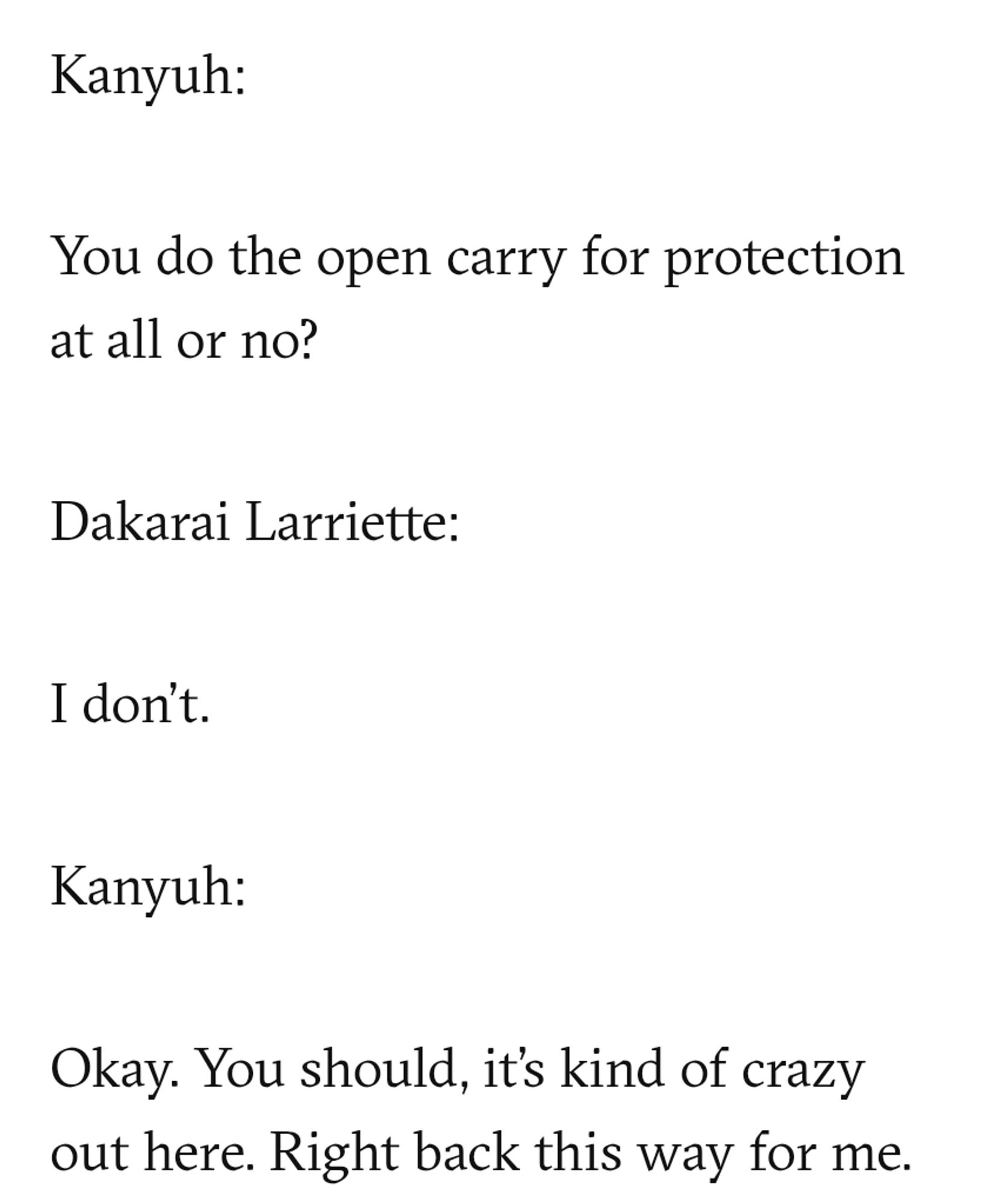 Part of the transcript:

"Kanyuh:

You do the open carry for protection at all or no?

Dakarai Lariette:

I don't. 

Kanyuh:

Okay. You should, it's kinda crazy out here. Right back this way for me. "