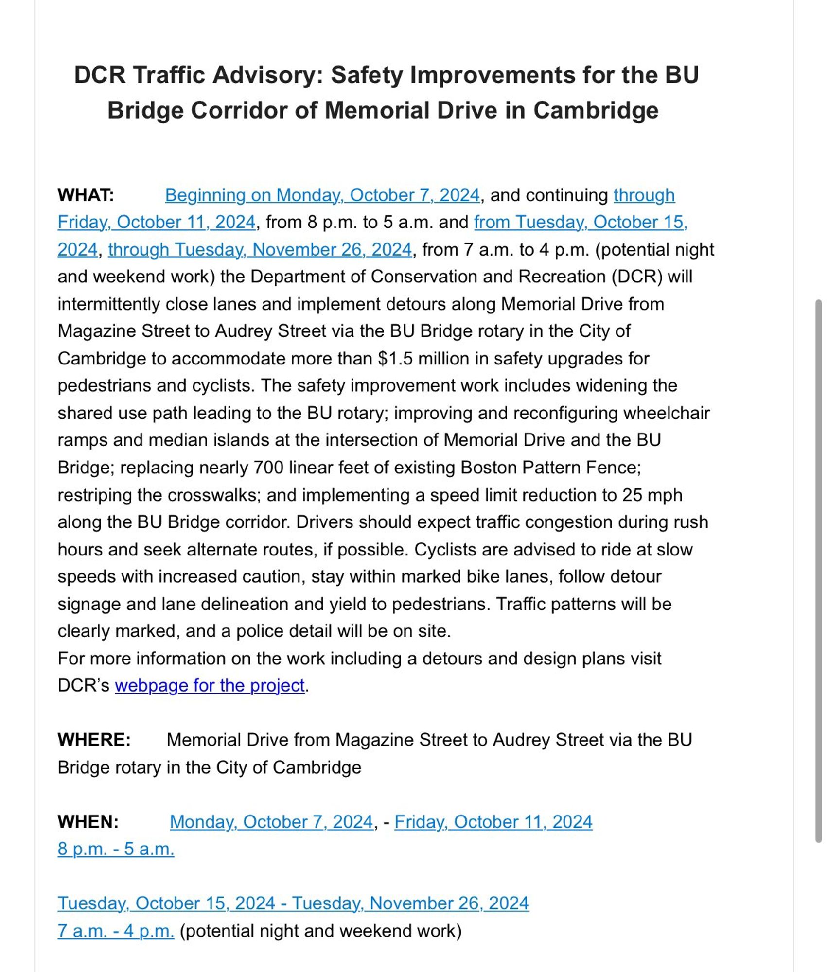 DCR Traffic Advisory: Safety Improvements for the BU Bridge Corridor of Memorial Drive in Cambridge

WHAT: Beginning on Monday, October 7, 2024, and continuing through Friday, October 11, 2024, from 8 p.m. to 5 a.m. and from Tuesday, October 15, 2024, through Tuesday, November 26, 2024, from 7 a.m. to 4 p.m. (potential night and weekend work) the Department of Conservation and Recreation (DCR) will intermittently close lanes and implement detours along Memorial Drive from Magazine Street to Audrey Street via the BU Bridge rotary in the City of Cambridge to accommodate more than $1.5 million in safety upgrades for pedestrians and cyclists. The safety improvement work includes widening the shared use path leading to the BU rotary; improving and reconfiguring wheelchair ramps and median islands at the intersection of Memorial Drive and the BU Bridge; replacing nearly 700 linear feet of existing Boston Pattern Fence; restriping the crosswalks; and implementing a speed limit reduction to 25