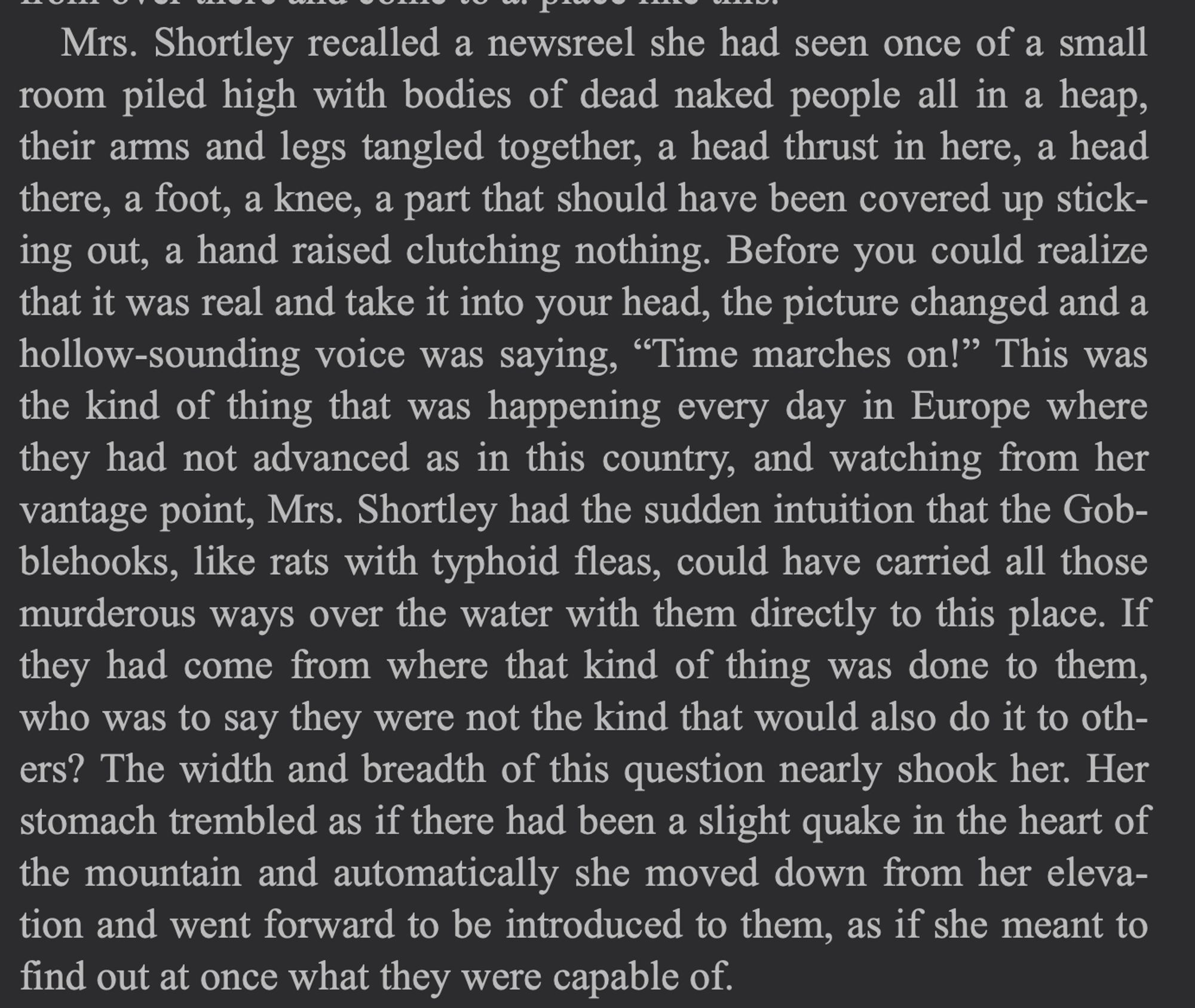 “Mrs. Shortley recalled a newsreel she had seen once of a small room piled high with bodies of dead naked people all in a heap, their arms and legs tangled together, a head thrust in here, a head there, a foot, a knee, a part that should have been covered up sticking out, a hand raised clutching nothing. Before you could realize that it was real and take it into your head, the picture changed and a hollow-sounding voice was saying, “Time marches on!” This was the kind of thing that was happening every day in Europe where they had not advanced as in this country, and watching from her vantage point, Mrs. Shortley had the sudden intuition that the Gobblehooks, like rats with typhoid fleas, could have carried all those murderous ways over the water with them directly to this place. If they had come from where that kind of thing was done to them, who was to say they were not the kind that would also do it to others? The width and breadth of this question nearly shook her. Her stomach [...]