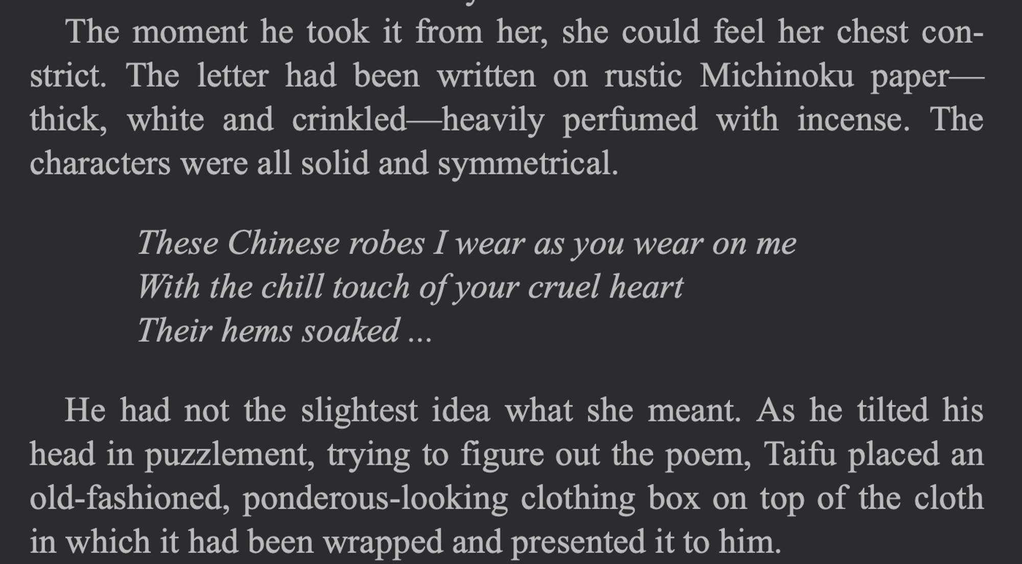 Excerpt from the Tale of Genji, Washburn translation: The moment he took it from her, she could feel her chest con-strict. The letter had been written on rustic Michinoku paper-thick, white and crinkled
-heavily perfumed with incense. The
characters were all solid and symmetrical.
These Chinese robes I wear as you wear on me
With the chill touch of your cruel heart
Their hems soaked ...
He had not the slightest idea what she meant. As he tilted his head in puzzlement, trying to figure out the poem, Taifu placed an old-fashioned, ponderous-looking clothing box on top of the cloth in which it had been wrapped and presented it to him.