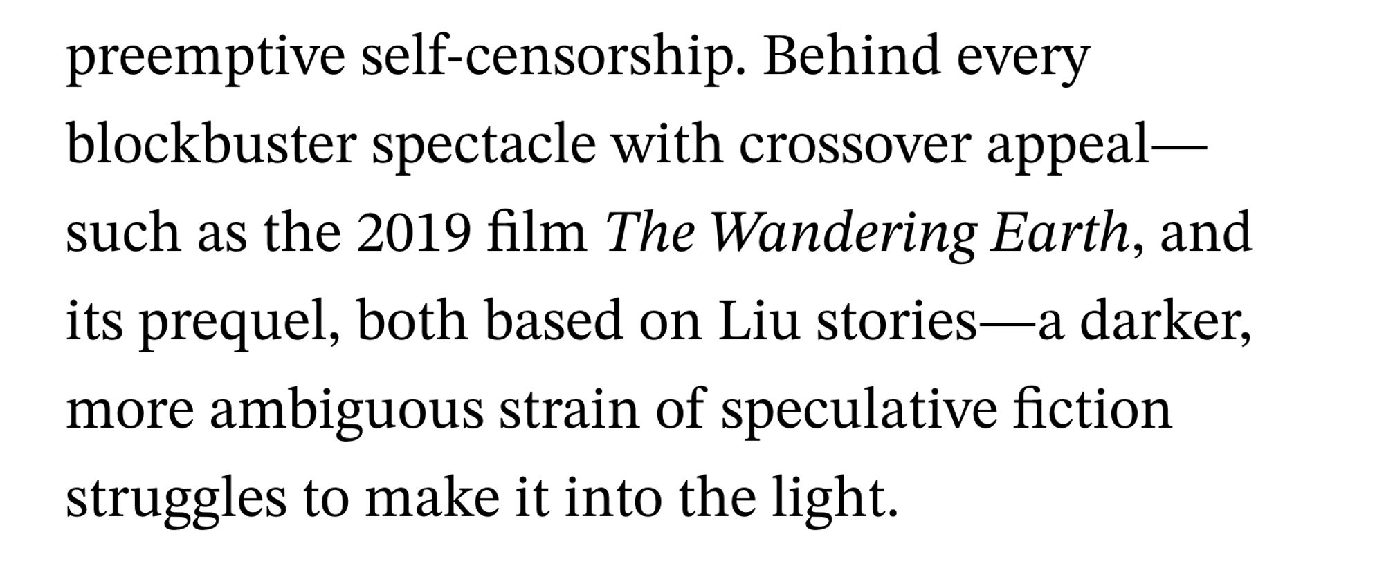 preemptive self-censorship. Behind every blockbuster spectacle with crossover appeal such as the 2019 film The Wandering Earth, and its prequel, both based on Liu stories-a darker, more ambiguous strain of speculative fiction struggles to make it into the light.