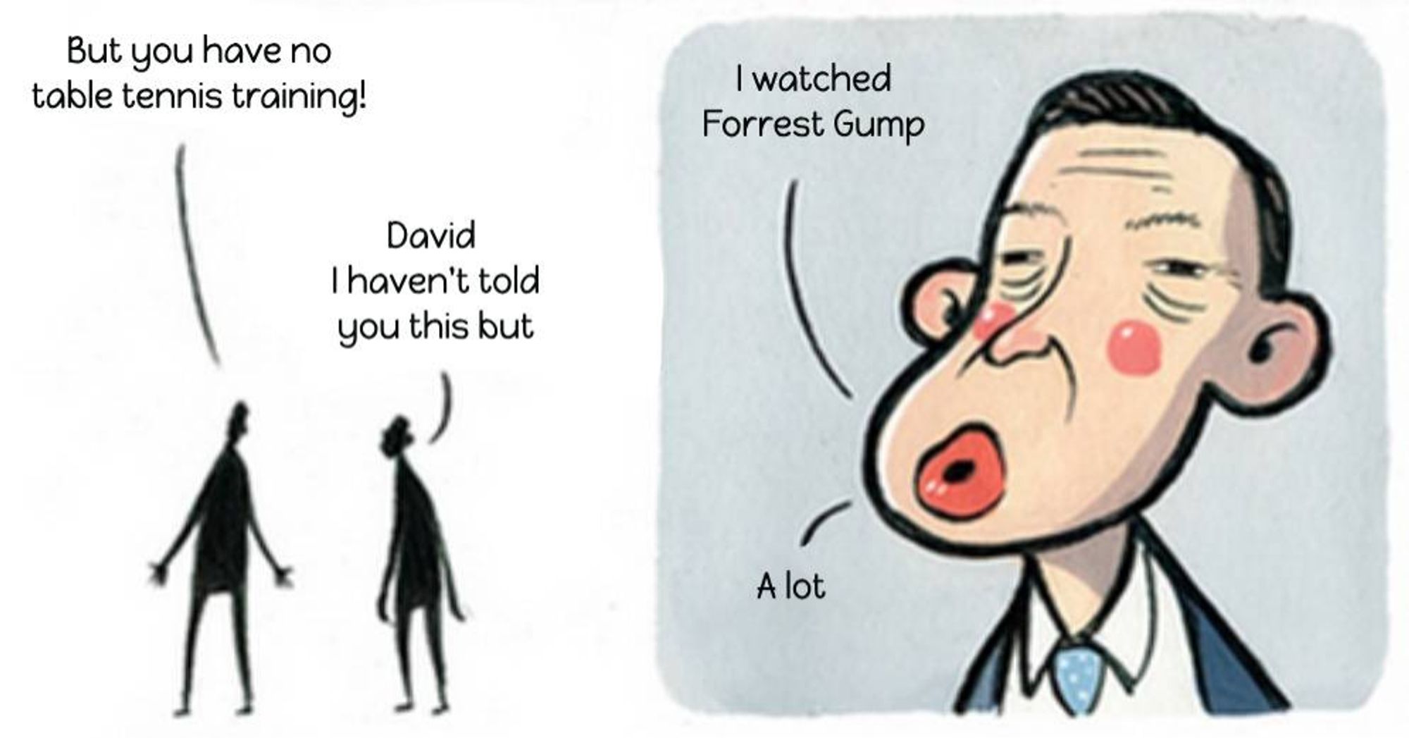 Michael Gove talking to David Cameron comic
'But you have no table tennis training!'
'David, I haven't you this but-
I watched Forrest Gump. A lot.'