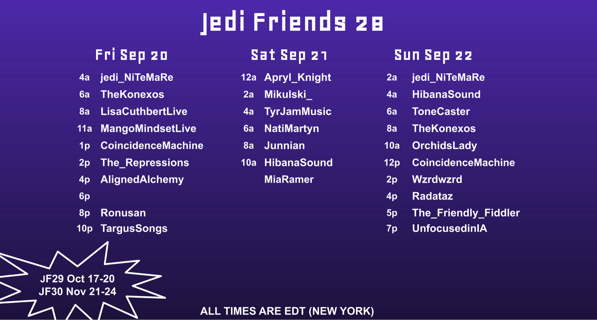 A purple background, fading almost to black at the bottom. The text reads - Jedi Friends 28. All times are EDT (New York). Fri Sept 20 - 4a, jedi_NiTeMaRe. ба, TheKonexos. 8а, LisaCuthbertLive. 11a, MangoMindsetLive. 1p, CoincidenceMachine. 2p, The_Repressions. 4p, AlignedAlchemy. 6p, (spot is currently empty). 8p, Ronusan. 10p, TargusSongs. Sat Sept 21. 12a, Apryl_Knight. 2a, Mikulski_. 4a, TyrJamMusic. 6a, NatiMartyn. 8a, Junnian. 10a, HibanaSound. MiaRamer. Sun Sept 22. 2a, jedi_NiTeMaRe. 4a, HibanaSound. 6a, ToneCaster. 8a, TheKonexos. 10a, OrchidsLady. 12p, CoincidenceMachine. 2p, Wzrdwzrd. 4p, Radataz. 5p, The_Friendly_Fiddler. 7p, UnfocusedinIA. JF29 Oct 17-20, JF30 Nov 21-24.