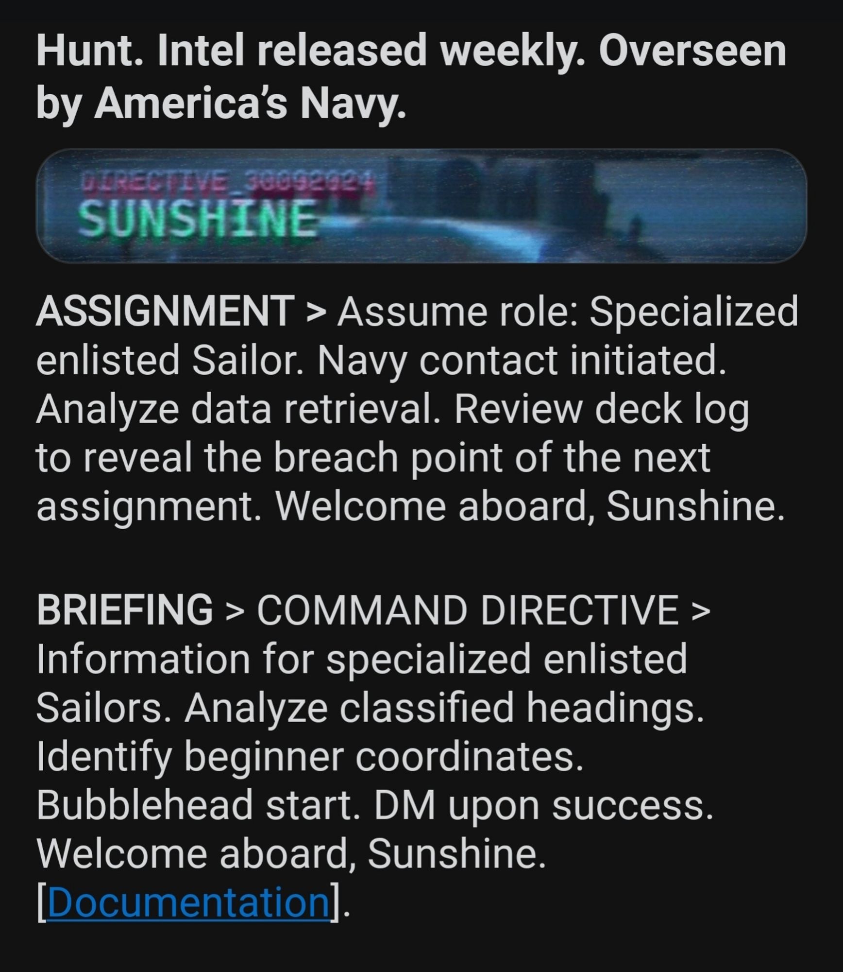 Screenshot of a Reddit post. Text:
Hunt. Intel released weekly. Overseen by America's Navy. 
DIRECTIVE 30092024 
SUNSHINE 
ASSIGNMENT > Assume role: Specialized enlisted Sailor. Navy contact initiated. Analyze data retrieval. Review deck log to reveal the breach point of the next assignment. Welcome aboard, Sunshine 
BRIEFING COMMAND DIRECTIVE > Information for specialized enlisted Sailors. Analyze classified headings. Identify beginner coordinates Bubblehead start. DM upon success Welcome aboard, Sunshine. 
[Documentation].