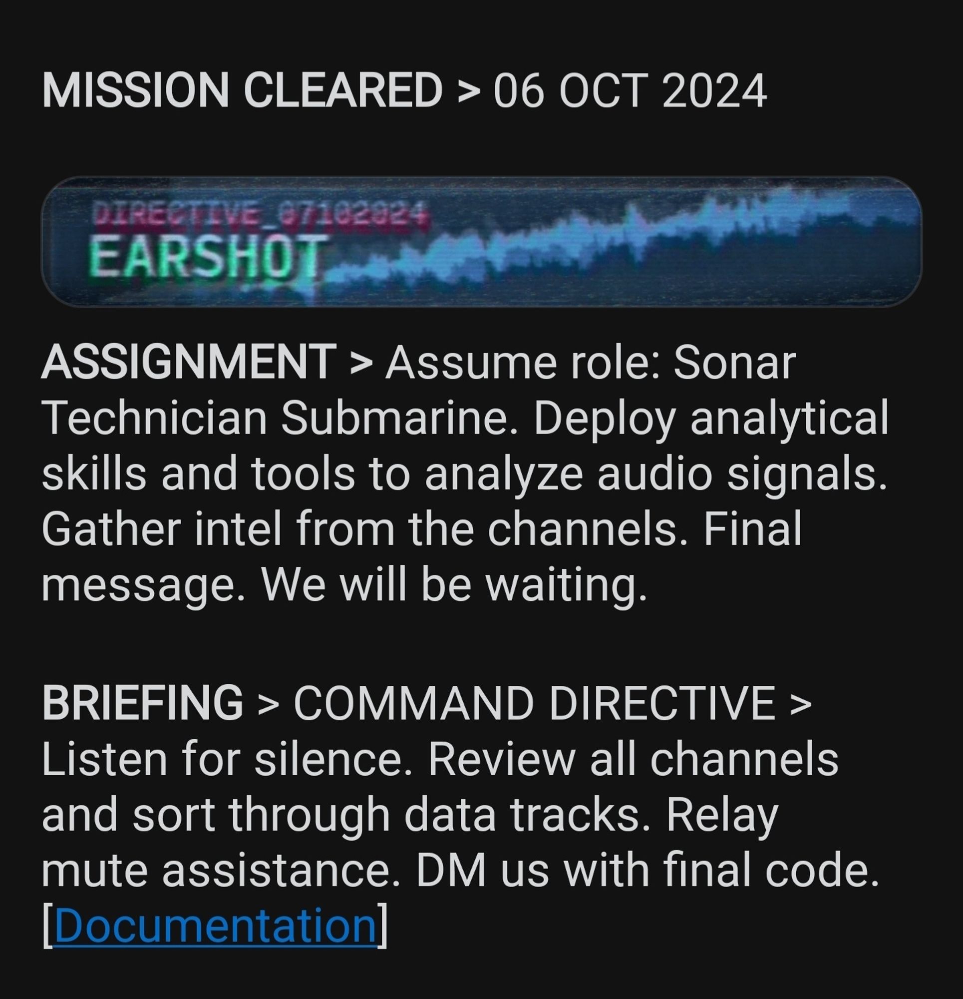 Screenshot of a Reddit post. Text:
MISSION CLEARED > 06 OCT 2024 
DIRECTIVE_67102924 
EARSHOT 
ASSIGNMENT > Assume role: Sonar Technician Submarine. Deploy analytical skills and tools to analyze audio signals Gather intel from the channels. Final message. We will be waiting 
BRIEFING > COMMAND DIRECTIVE > Listen for silence. Review all channels and sort through data tracks. Relay mute assistance. DM us with final code. 
[Documentation]