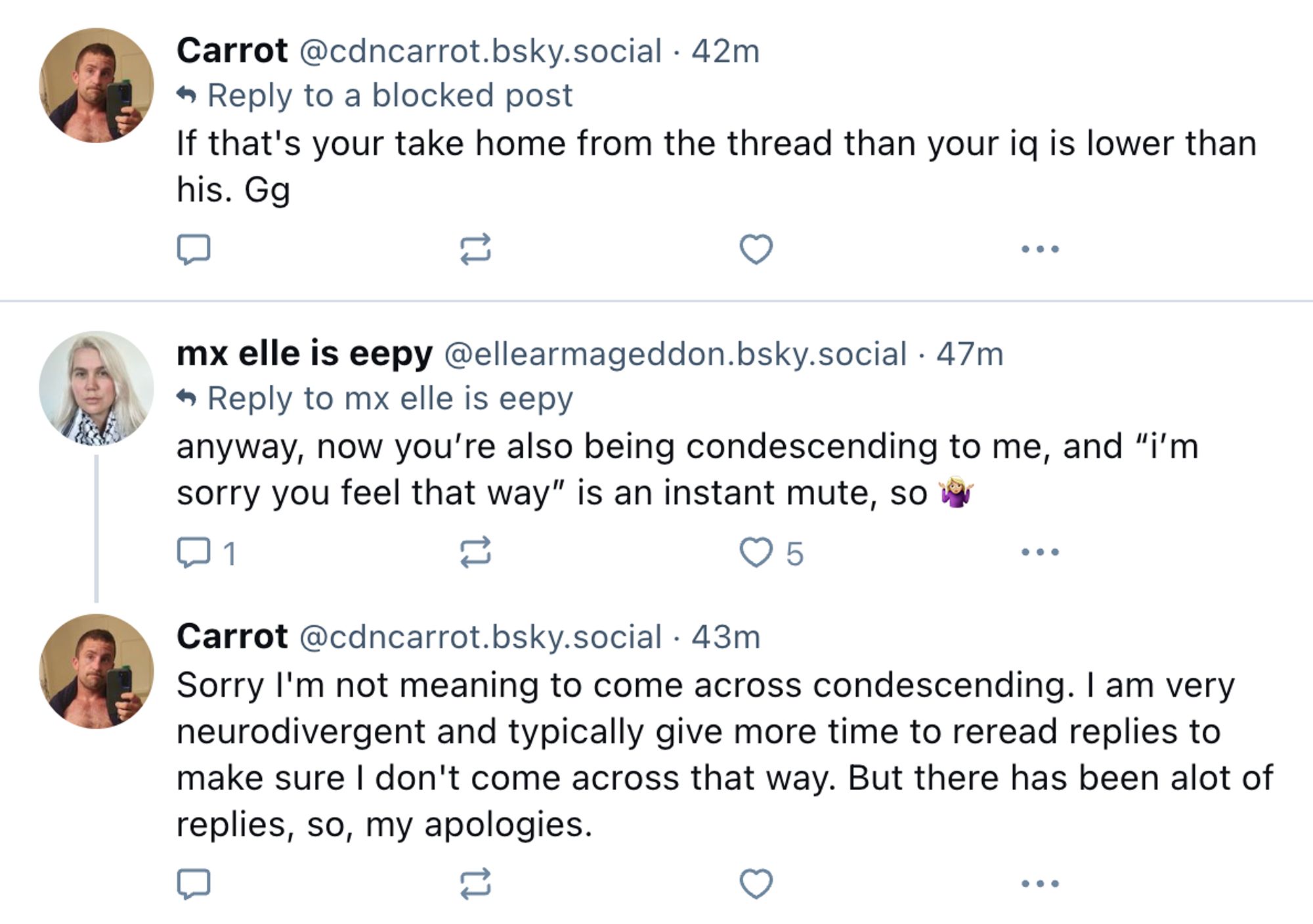 Carrot‬ ‪@cdncarrot.bsky.social‬
·
42m
Reply to a blocked post
If that's your take home from the thread than your iq is lower than his. Gg

‪mx elle is eepy‬ ‪@ellearmageddon.bsky.social‬
·
47m
Reply to 
mx elle is eepy
anyway, now you’re also being condescending to me, and “i’m sorry you feel that way” is an instant mute, so 🤷🏼‍♀️

‪Carrot‬ ‪@cdncarrot.bsky.social‬
·
43m
Sorry I'm not meaning to come across condescending. I am very neurodivergent and typically give more time to reread replies to make sure I don't come across that way. But there has been alot of replies, so, my apologies.