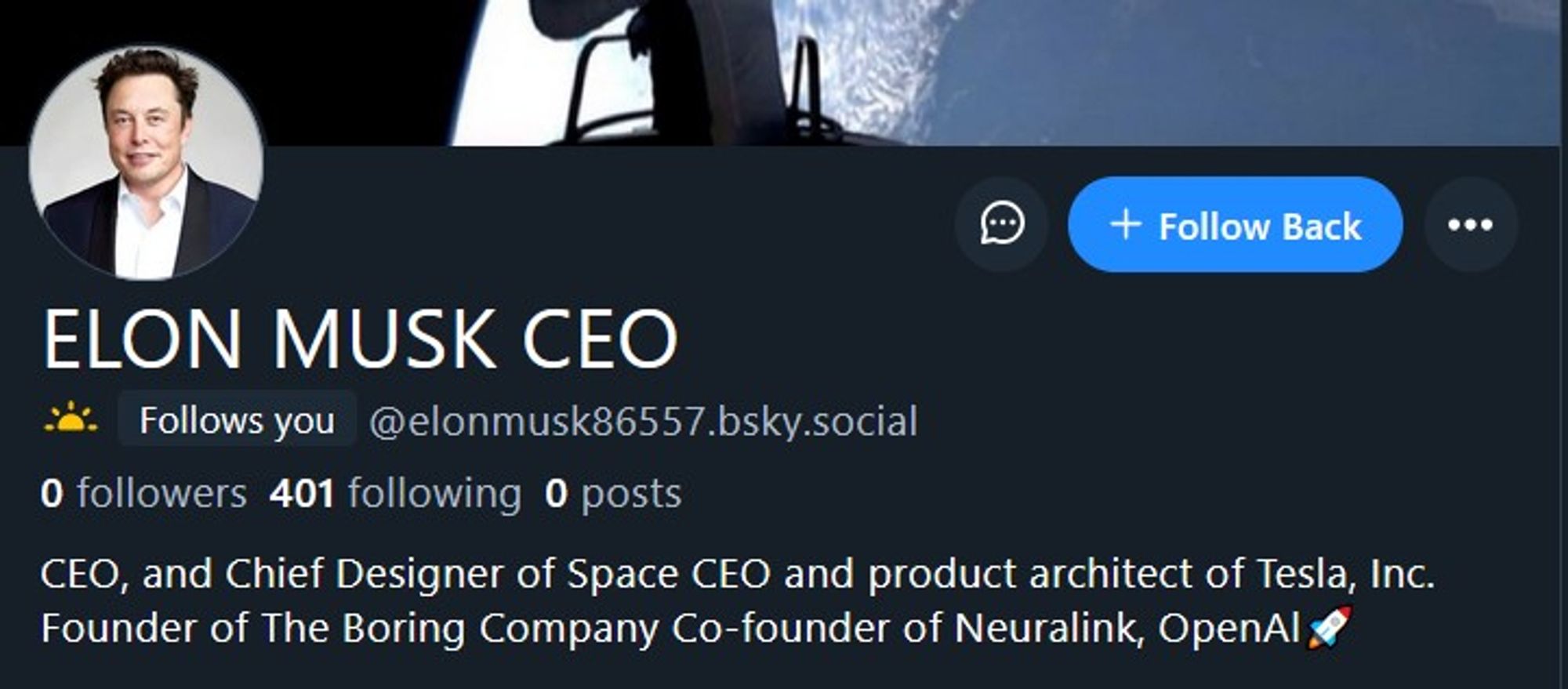 Screenshot of an account that just followed me

[Headshot of Elon Musk as profile photo]

ELON MUSK CEO
Follows you @elonmusk86557.bsky.social
0 followers 401 following 0 posts
CEO, and Chief Designer of Space CEO and product architect of Tesla, Inc. Founder of The Boring Company Co-founder of Neuralink, OpenAl🚀