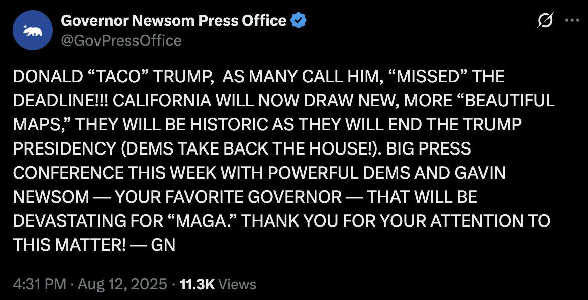 Governor Newsom Press Office &
@GovPressOffice
DONALD "TACO" TRUMP, AS MANY CALL HIM, "MISSED" THE DEADLINE! CALIFORNIA WILL NOW DRAW NEW, MORE "BEAUTIFUL MAPS," THEY WILL BE HISTORIC AS THEY WILL END THE TRUMP PRESIDENCY (DEMS TAKE BACK THE HOUSE!). BIG PRESS CONFERENCE THIS WEEK WITH POWERFUL DEMS AND GAVIN NEWSOM — YOUR FAVORITE GOVERNOR — THAT WILL BE DEVASTATING FOR "MAGA." THANK YOU FOR YOUR ATTENTION TO THIS MATTER! — GN
4:31 PM • Aug 12, 2025 •