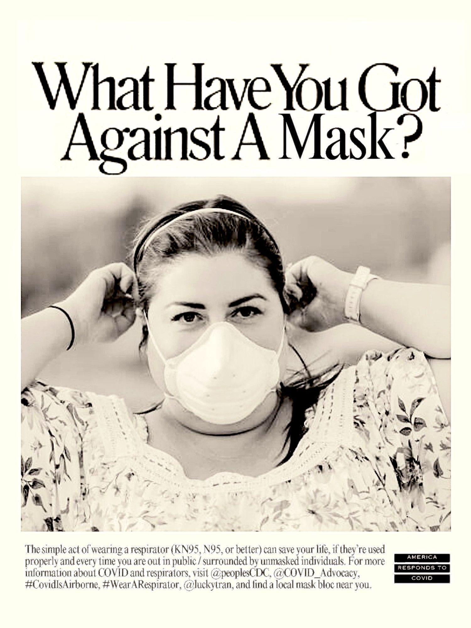 poster reading "What Have You Got Against A Mask?" at the top. Photo of a person wearing a high-quality well-fitting resporator. Caption reading "The simple act of wearing a resporator (KN95, N95, or better) can save your life, if they're used properly and every time you are out in public / surrounded by unmasked individuals. For more information about COVID and respirators, visit @peoplesCDC, @COVID_Advocacy, #CovidIsAirborne, #WearARespirator, @luckytran, and find a local mask bloc near you. Logo in bottom right corner reading "America Responds to COVID".