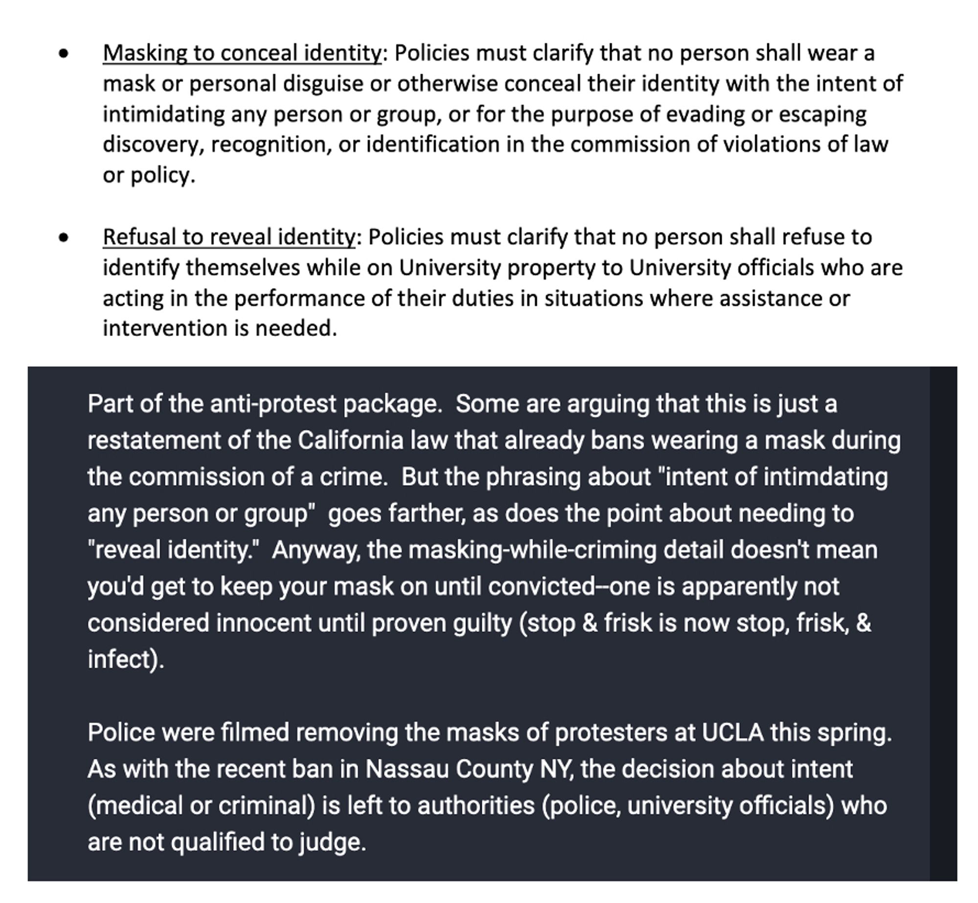 • Masking to conceal identity: Policies must clarify that no person shall wear a mask or personal disguise or otherwise conceal their identity with the intent of intimidating any person or group, or for the purpose of evading or escaping discovery, recognition, or identification in the commission of violations of law or policy.
• Refusal to reveal identity: Policies must clarify that no person shall refuse to identify themselves while on University property to University officials who are acting in the performance of their duties in situations where assistance or intervention is needed 

 Some are arguing that this is just a restatement of the California law that already bans wearing a mask during the commission of a crime.  But the phrasing about "intent of intimdating any person or group"  goes farther, as does the point about needing to "reveal identity."  Anyway, the masking-while-criming detail doesn't mean you'd get to keep your mask on until convicted.