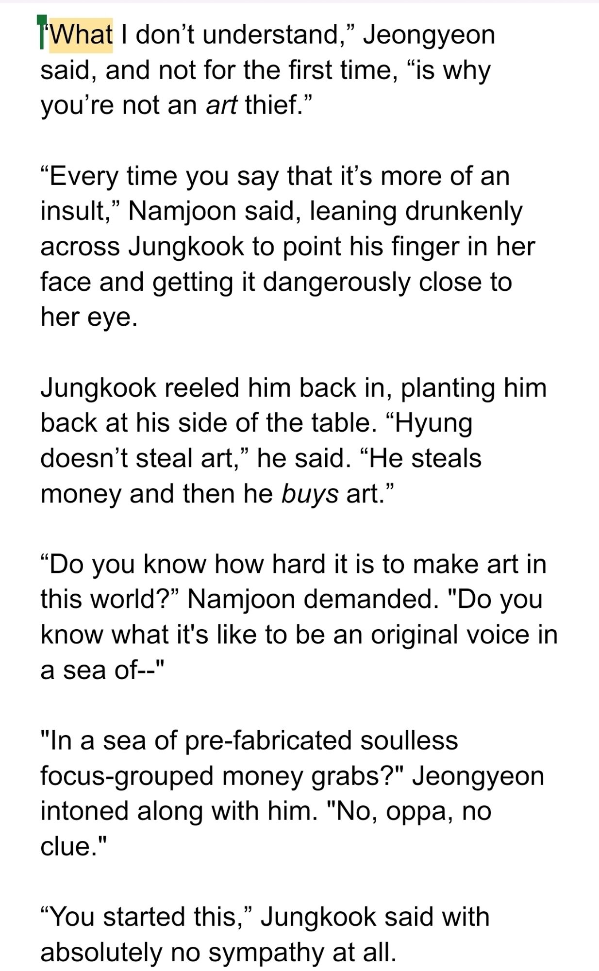 What I don’t understand,” Jeongyeon said, and not for the first time, “is why you’re not an art thief.”

“Every time you say that it’s more of an insult,” Namjoon said, leaning drunkenly across Jungkook to point his finger in her face and getting it dangerously close to her eye.

Jungkook reeled him back in, planting him back at his side of the table. “Hyung doesn’t steal art,” he said. “He steals money and then he buys art.”

“Do you know how hard it is to make art in this world?” Namjoon demanded. "Do you know what it's like to be an original voice in a sea of--"

"In a sea of pre-fabricated soulless focus-grouped money grabs?" Jeongyeon intoned along with him. "No, oppa, no clue." 

“You started this,” Jungkook said with absolutely no sympathy at all.