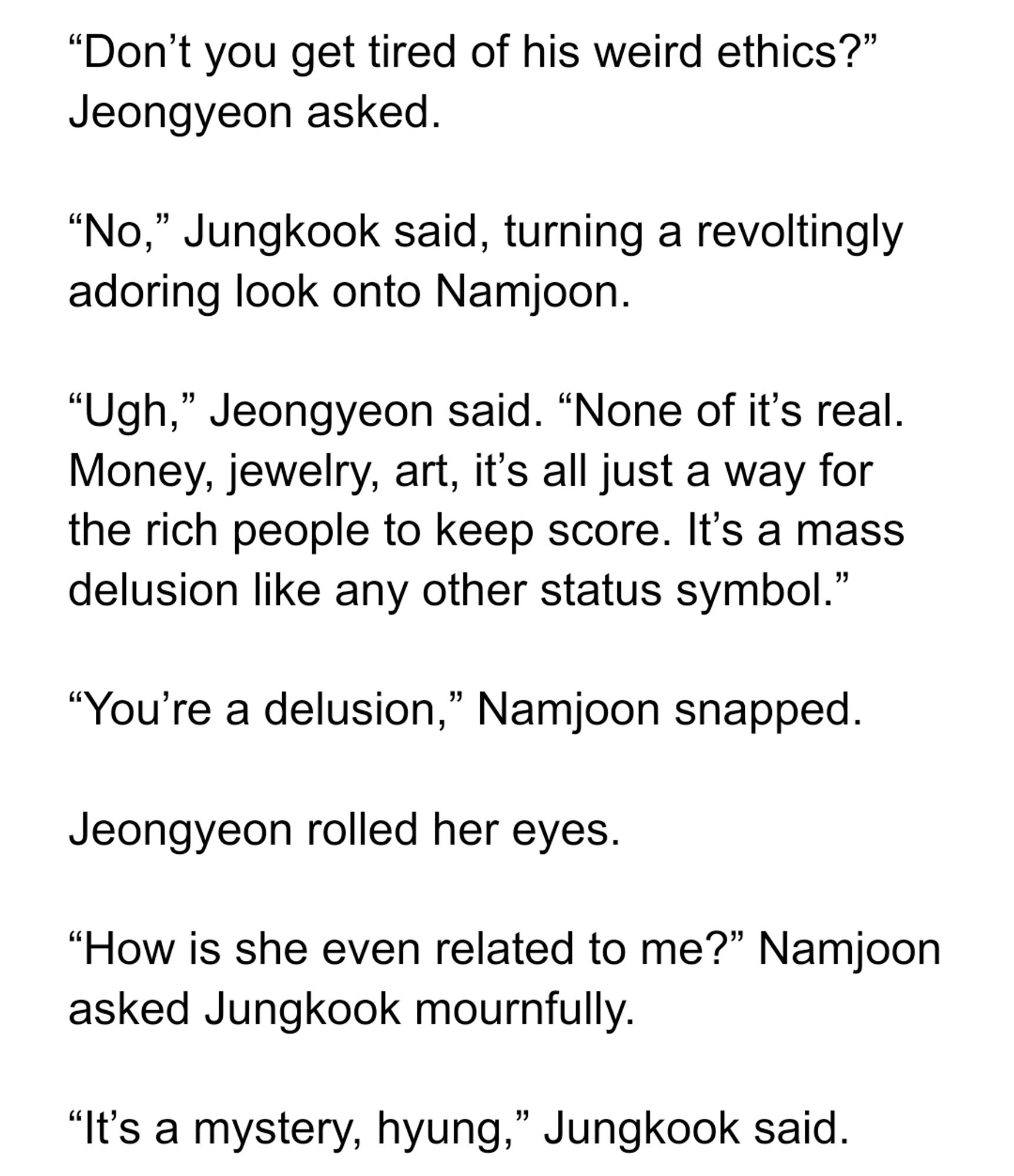 “Don’t you get tired of his weird ethics?” Jeongyeon asked.

“No,” Jungkook said, turning a revoltingly adoring look onto Namjoon.

“Ugh,” Jeongyeon said. “None of it’s real. Money, jewelry, art, it’s all just a way for the rich people to keep score. It’s a mass delusion like any other status symbol.”

“You’re a delusion,” Namjoon snapped.

Jeongyeon rolled her eyes.

“How is she even related to me?” Namjoon asked Jungkook mournfully.

“It’s a mystery, hyung,” Jungkook said.