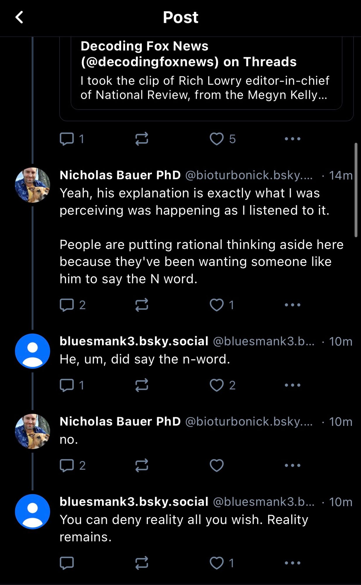 く
Post
Decoding Fox News (@decodingfoxnews) on Threads
I took the clip of Rich Lowry editor-in-chief of National Review, from the Megyn Kelly...
Nicholas Bauer PhD @bioturbonick.bsky.... • 14m Yeah, his explanation is exactly what | was perceiving was happening as I listened to it.
People are putting rational thinking aside here because they ve been wanting someone like him to say the N word.
bluesmank3.bsky.social@bluesmank3.b... • 10m
He, um, did say the n-word.
Nicholas Bauer PhD@bioturbonick.bsky.... • 10m
no.
bluesmank3.bsky.social @bluesmank3.b... • 10m
You can deny reality all you wish. Reality remains.